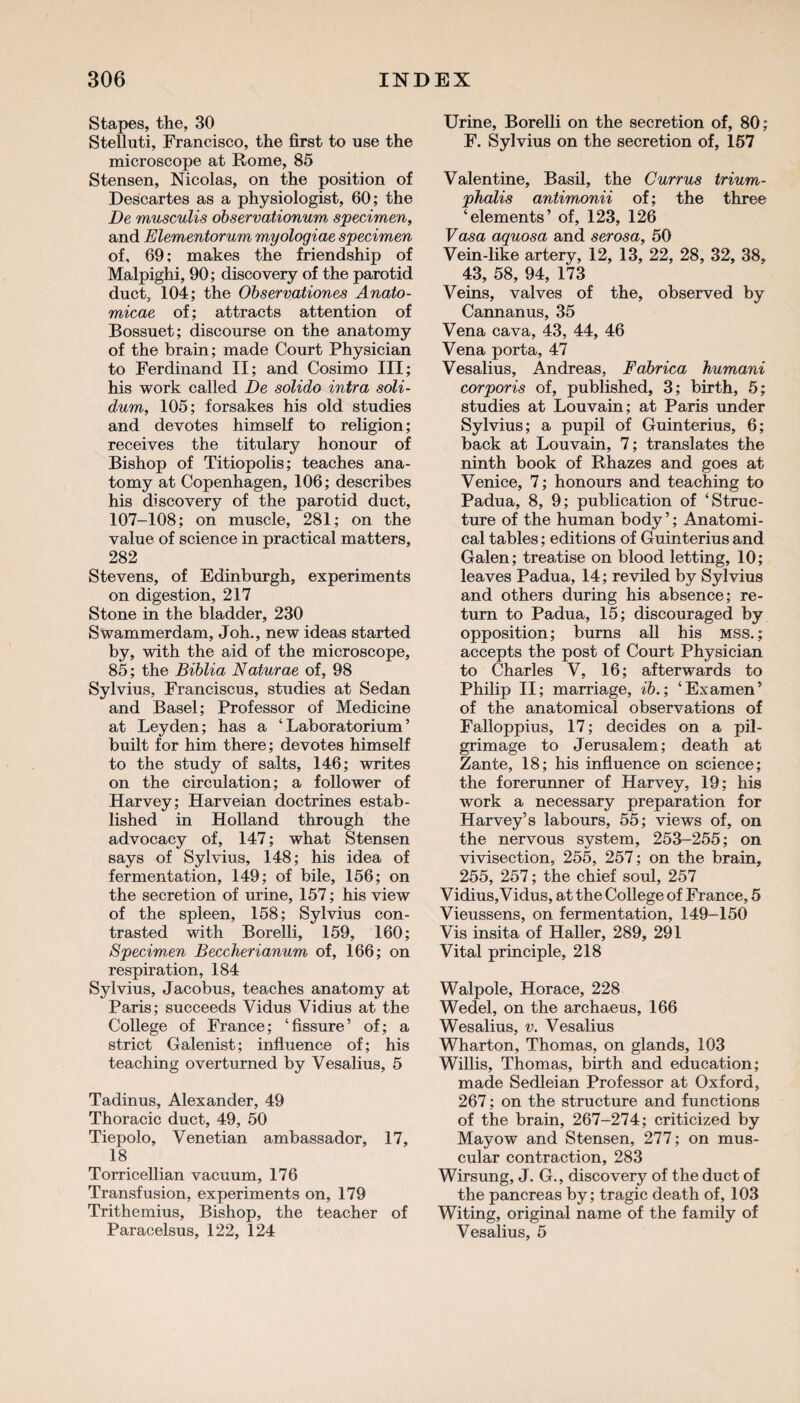 Stapes, the, 30 Stelluti, Francisco, the first to use the microscope at Rome, 85 Stensen, Nicolas, on the position of Descartes as a physiologist, 60; the De musculis observationum specimen, and Elementorum myologiae specimen of, 69; makes the friendship of Malpighi, 90; discovery of the parotid duct, 104; the Observations Anato- micae of; attracts attention of Bossuet; discourse on the anatomy of the brain; made Court Physician to Ferdinand II; and Cosimo III; his work called De solido intra soli- dum, 105; forsakes his old studies and devotes himself to religion; receives the titulary honour of Bishop of Titiopolis; teaches ana¬ tomy at Copenhagen, 106; describes his discovery of the parotid duct, 107-108; on muscle, 281; on the value of science in practical matters, 282 Stevens, of Edinburgh, experiments on digestion, 217 Stone in the bladder, 230 Swammerdam, Joh., new ideas started by, with the aid of the microscope, 85; the Biblia Naturae of, 98 Sylvius, Franciscus, studies at Sedan and Basel; Professor of Medicine at Leyden; has a ‘Laboratorium’ built for him there; devotes himself to the study of salts, 146; writes on the circulation; a follower of Harvey; Harveian doctrines estab¬ lished in Holland through the advocacy of, 147; what Stensen says of Sylvius, 148; his idea of fermentation, 149; of bile, 156; on the secretion of urine, 157; his view of the spleen, 158; Sylvius con¬ trasted with Borelli, 159, 160; Specimen Beccherianum of, 166; on respiration, 184 Sylvius, Jacobus, teaches anatomy at Paris; succeeds Vidus Vidius at the College of France; ‘fissure’ of; a strict Galenist; influence of; his teaching overturned by Vesalius, 5 Tadinus, Alexander, 49 Thoracic duct, 49, 50 Tiepolo, Venetian ambassador, 17, 18 Torricellian vacuum, 176 Transfusion, experiments on, 179 Trithemius, Bishop, the teacher of Paracelsus, 122, 124 Urine, Borelli on the secretion of, 80; F. Sylvius on the secretion of, 157 Valentine, Basil, the Currus trium- phalis antimonii of; the three ‘elements’ of, 123, 126 Vasa aquosa and serosa, 50 Vein-like artery, 12, 13, 22, 28, 32, 38, 43, 58, 94, 173 Veins, valves of the, observed by Cannanus, 35 Vena cava, 43, 44, 46 Vena porta, 47 Vesalius, Andreas, Fabrica humani corporis of, published, 3; birth, 5; studies at Louvain; at Paris under Sylvius; a pupil of Guinterius, 6; back at Louvain, 7; translates the ninth book of Rhazes and goes at Venice, 7; honours and teaching to Padua, 8, 9; publication of ‘Struc¬ ture of the human body ’; Anatomi¬ cal tables; editions of Guinterius and Galen; treatise on blood letting, 10; leaves Padua, 14; reviled by Sylvius and others during his absence; re¬ turn to Padua, 15; discouraged by opposition; burns all his mss.; accepts the post of Court Physician to Charles V, 16; afterwards to Philip II; marriage, ib.; ‘Examen’ of the anatomical observations of Falloppius, 17; decides on a pil¬ grimage to Jerusalem; death at Zante, 18; his influence on science; the forerunner of Harvey, 19; his work a necessary preparation for Harvey’s labours, 55; views of, on the nervous system, 253-255; on vivisection, 255, 257; on the brain, 255, 257; the chief soul, 257 Vidius, Vidus, at the College of France, 5 Vieussens, on fermentation, 149-150 Vis insita of Haller, 289, 291 Vital principle, 218 Walpole, Horace, 228 Wedel, on the archaeus, 166 Wesalius, v. Vesalius Wharton, Thomas, on glands, 103 Willis, Thomas, birth and education; made Sedleian Professor at Oxford, 267; on the structure and functions of the brain, 267-274; criticized by Mayow and Stensen, 277; on mus¬ cular contraction, 283 Wirsung, J. G., discovery of the duct of the pancreas by; tragic death of, 103 Witing, original name of the family of Vesalius, 5