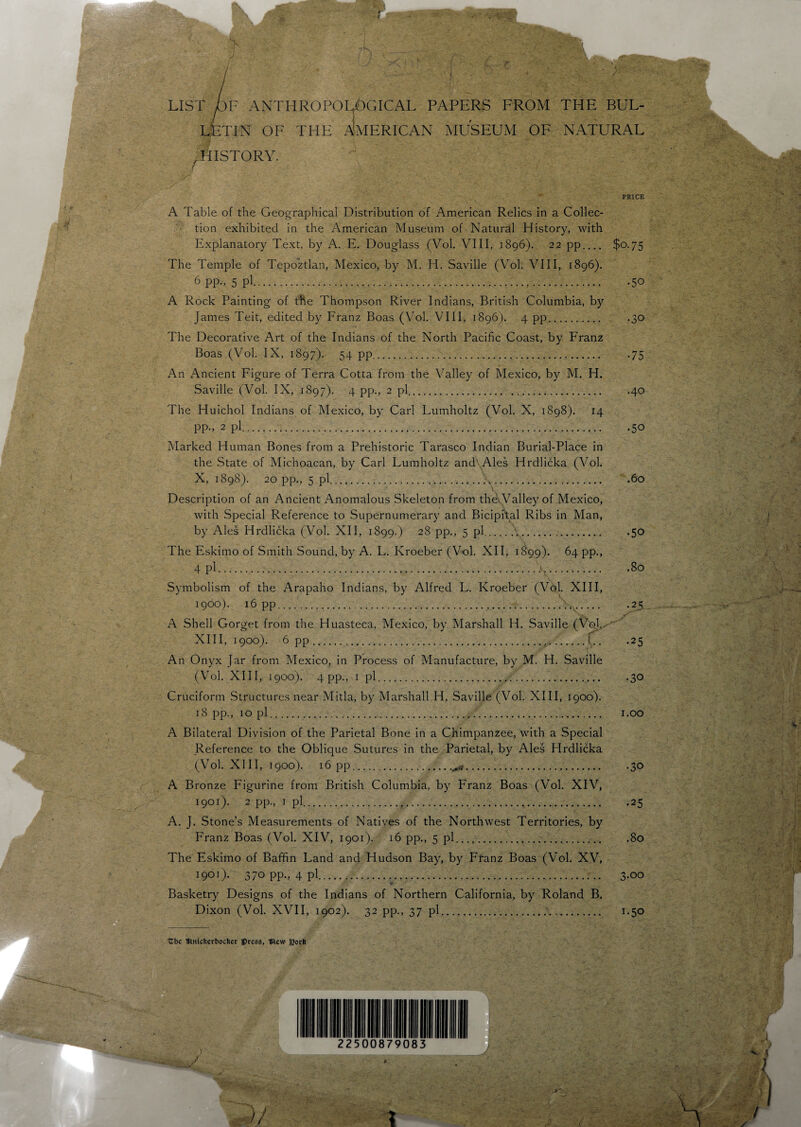 LIST DF ANTHROPOLOGICAL PAPERS FROM THE BUL¬ LETIN OF THE AMERICAN MUSEUM OF NATURAL r HISTORY. - PRICE A Table of the Geographical Distribution of American Relics in a Collec¬ tion exhibited in the American Museum of Natural History, with Explanatory Text, by A. E. Douglass (Vol. VIII, 1896). 22 pp_ $0.75 The Temple of Tepoztlan, Mexico, by M. H. Saville (Vol. VIII, 1896). 6 pp., 5 pi... .50 A Rock Painting of the Thompson River Indians, British Columbia, by James Teit, edited by Franz Boas (Vol. VIII, 1896). 4 pp. -30 The Decorative Art of the Indians of the North Pacific Coast, by Franz Boas (Vol. IX, 1897). 54 pp.75 An Ancient Figure of Terra Cotta from the Valley of Mexico, by M. H. Saville (Vol. IX, 1897). 4 pp., 2 pi. . .40 The Huichol Indians of Mexico, by Carl Lumholtz (Vol. X, 1898). 14 PP-> 2 Pi..50 Marked Human Bones from a Prehistoric Tarasco Indian Burial-Place in the State of Michoacan, by Carl Lumholtz and Ales Hrdlicka (Vol. X, 1898). 20 pp., 5 pi.E.6° •* V r- Description of an Ancient Anomalous Skeleton from theWalley of Mexico, with Special Reference to Supernumerary and Bicipital Ribs in Man, by Ales Hrdlicka (Vol. XII, 1899.) 28 pp., 5 pi.\.. .50 The Eskimo of Smith Sound, by A. L. Kroeber (Vol. XII, 1899). 64 pp., 4 pi..4... .80 Symbolism of the Arapaho Indians, by Alfred L. Kroeber (Vdl. XIII, 1900) . 16 pp....;.25 A Shell Gorget from the Huasteca, Mexico, by Marshall H. Saville (VoJ, XIII, 1900). 6 pp.f.C.. .25 An Onyx Jar from Mexico, in Process of Manufacture, by M. H. Saville (Vol. XIII, 1900). 4 pp., 1 pi.,... .30 Cruciform Structures near Mitla, by Marshall H. Saville (Vol. XIII, 1900). 18 pp., 10 pi... 1.00 A Bilateral Division of the Parietal Bone in a Chimpanzee, with a Special Reference to the Oblique Sutures in the Parietal, by Ales Hrdlicka (Vol. XIII, 1900). 16 pp.^.30 A Bronze Figurine from British Columbia, by Franz Boas (Vol. XIV, 1901) . 2 pp., 1 pi.25 A. J. Stone’s Measurements of Natives of the Northwest Territories, by Franz Boas (Vol. XIV, 1901). 16 pp., 5 pi. .80 The Eskimo of Baffin Land and Hudson Bay, by Franz Boas (Vol. XV, 1901). 370 pp., 4 pi..;. 3-oo Basketry Designs of the Indians of Northern California, by Roland B. Dixon (Vol. XVII, 1902). 32 pp., 37 pi.. 1.50 Cbc IRnfcfcerboclier press, mew J2orfe 1 III I 1 III I I I 22 5 ( 30 7 9C 83