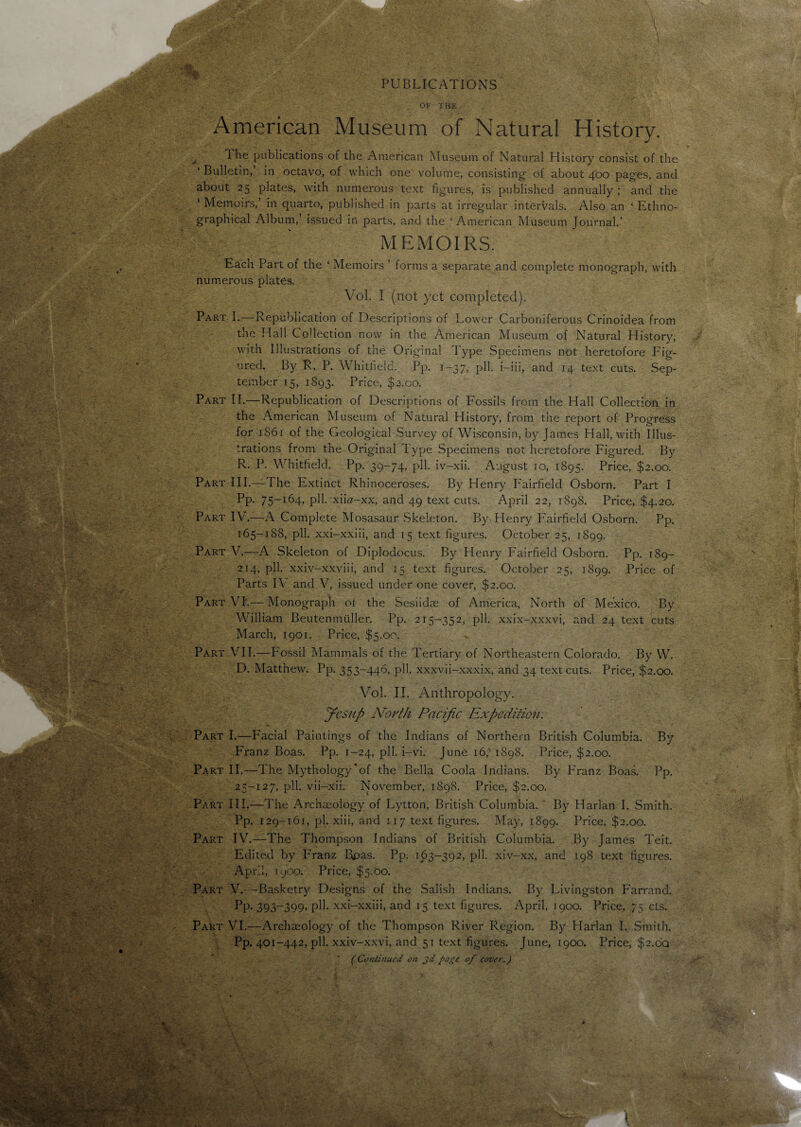 PUBLICATIONS OF THE American Museum of Natural History. x The publications of the American Museum of Natural History consist of the * Bulletin, in octavo, of which one volume, consisting of about 400 pages, and about 25 plates, with numerous text figures, is published annually; and the ‘ Memoirs,’ in quarto, published in parts at irregular intervals. Also an ‘ Ethno¬ graphical Album, issued in parts, and the ‘American Museum Journal.’ MEMOIRS. Each Part of the ‘ Memoirs ’ forms a separate and complete monograph, with numerous plates, Vol. I (not yet completed). Part I.—:Republication of Descriptions of Lower Carboniferous Crinoidea from the Hall Collection now in the American Museum of Natural History, with Illustrations of the Original Type Specimens not heretofore Fig¬ ured. By R. P. Whitfield. Pp. 1-37, pll. i-iii, and 14 text cuts. Sep¬ tember 15, 1893. Price, $2.00. Part II.—Republication of Descriptions of Fossils from the Hall Collection in the American Museum of Natural History, from the report of Progress for 1861 of the Geological Survey of Wisconsin, by James Hall, with Illus¬ trations from the Original Type Specimens not heretofore Figured. By R. P. Whitfield. Pp. 39-74, pll. iv-xii. August 10, 1895. Price, $2.00. Part III.—The Extinct Rhinoceroses. By Henry Fairfield Osborn. Part I Pp. 75-164, pll. xiD-xx, and 49 text cuts. April 22, 1898. Price, $4.20. Part IV.—A Complete Mosasaur Skeleton. By Henry Fairfield Osborn. Pp. 165-188, pll. xxi-xxiii, and 15 text figures. October 25, 1899. Part V.—A Skeleton of Diplodocus. By Henry Fairfield Osborn. Pp. 189- 214, pll. xxiv-xxviii, and 15 text figures. October 25, 1899. Price of Parts IV and V, issued under one cover, $2.00. Part VI'.— Monograph of the Sesiidae of America, North of Mexico. By William Beutenmuller. Pp. 215-352, pll. xxix-xxxvi, and 24 text cuts March, 1901. Price, $5.00. Part VII.—Fossil Mammals of the Tertiary of Northeastern Colorado. By W. D. Matthew. Pp. 353-446, pll. xxxvii-xxxix, and 34 text cuts. Price, $2.00. Vol. II. Anthropology. fiesup North Pacific Expedition. Part I.—Facial Paintings of the Indians of Northern British Columbia. By Franz Boas. Pp. 1-24, pll. i-vi. June 16, 1898. Price, $2.00. Part II.—The Mythology'of the Bella Coola Indians. By Franz Boas. Pp. 25-127, pll. vii-xii. November, 1898. Price, $2.00. Part III.—The Archaeology of Lytton, British Columbia. * By Harlan I. Smith. Pp. 129-161, pi. xiii, and 117 text figures. May, 1899. Price, $2.00. Part IV.—The Thompson Indians of British Columbia. By James Teit. Edited by Franz B,pas. Pp. 163-392, pll. xiv-xx, and 198 text figures. April, 1900. Price, $5.00. Part V.—Basketry Designs of the Salish Indians. By Livingston Farrand. Pp. 393-399, pll. xxi-xxiii, and 15 text figures. April, J900. Price, 75 cts. Part VI.—Archaeology of the Thompson River Region. By Harlan I. Smith. Pp. 401-442, pll. xxiv-xxvi, and 51 text figures. June, 1900. Price, $2.oq (Continued on jd page of cover.)