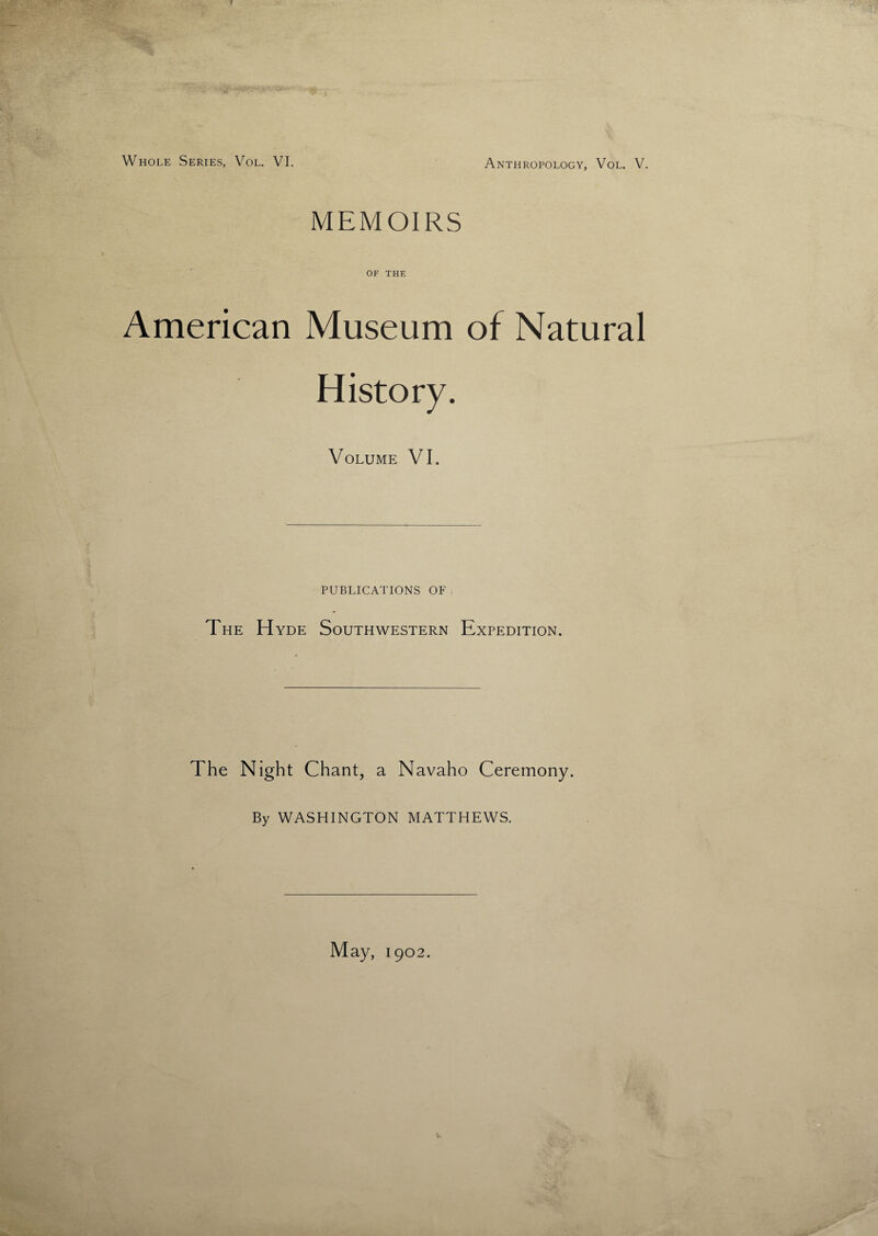 MEMOIRS OF THE American Museum of Natural History. Volume VI. PUBLICATIONS OF The H yde Southwestern Expedition. The Night Chant, a Navaho Ceremony. By WASHINGTON MATTHEWS. May, 1902.