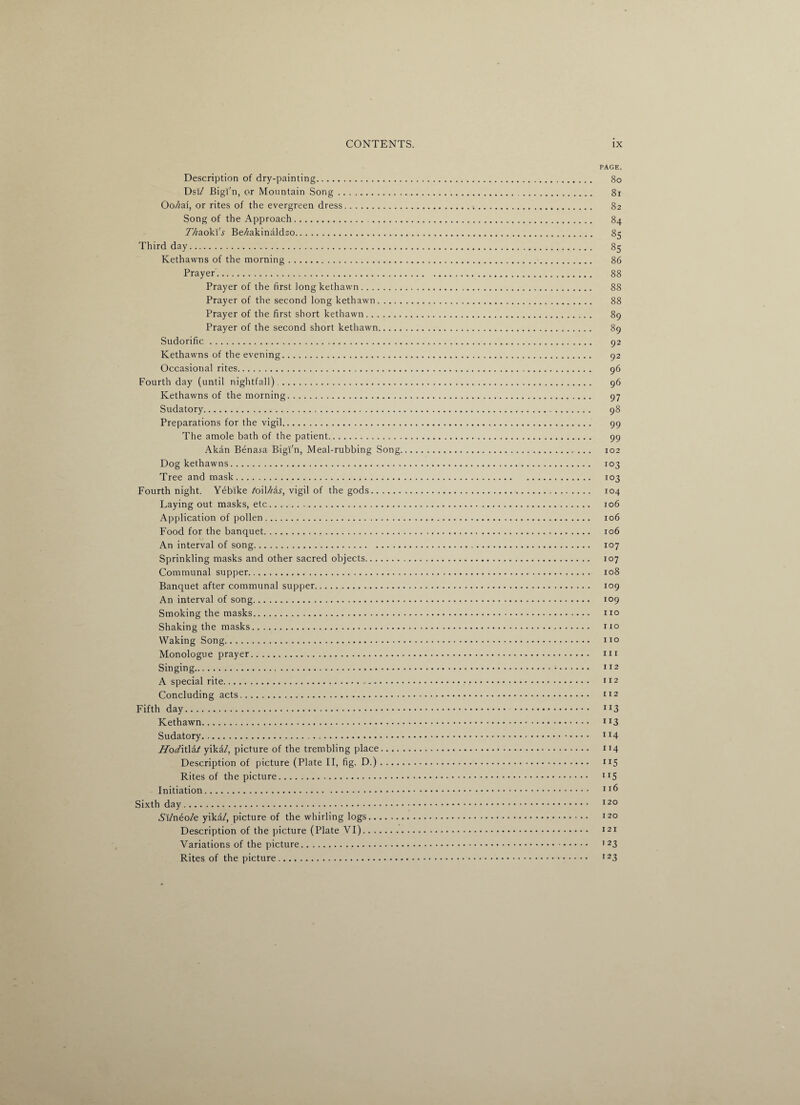 PAGE. Description of dry-painting. 80 Dsi/ Bigi'n, or Mountain Song. 81 Oo/zai, or rites of the evergreen dress.>. 82 Song of the Approach. 84 TAa.ok\'s Be/^akinaldao. 85 Third day. 85 Kethawns of the morning. 86 Prayer. 88 Prayer of the first long kethawn. 88 Prayer of the second long kethawn. 88 Prayer of the first short kethawn. 89 Prayer of the second short kethawn. 89 Sudorific. 92 Kethawns of the evening. 92 Occasional rites. 96 Fourth day (until nightfall).. 96 Kethawns of the morning. 97 Sudatory. 98 Preparations for the vigil. 99 The amole bath of the patient. 99 Akan Bena^a Bigi'n, Meal-rubbing Song. 102 Dog kethawns. 103 Tree and mask. 103 Fourth night. Yebike to\Uiis, vigil of the gods.. 104 Laying out masks, etc. 106 Application of pollen. 106 Food for the banquet. 106 An interval of song. 107 Sprinkling masks and other sacred objects. 107 Communal supper. 108 Banquet after communal supper. 109 An interval of song. 109 Smoking the masks. no Shaking the masks. no Waking Song. no Monologue prayer. . ni Singing. nz A special rite... 112 Concluding acts. 112 Fifth day. IJ3 Kethawn. n3 Sudatory. TI4 JIoditMt yika/, picture of the trembling place. 114 Description of picture (Plate II, fig. D.). 115 Rites of the picture. Ir5 Initiation. ll& Sixth day. 120 Al/nfio/e yika/, picture of the whirling logs. 120 Description of the picture (Plate VI). 121 Variations of the picture. 1 23 Rites of the picture. I23