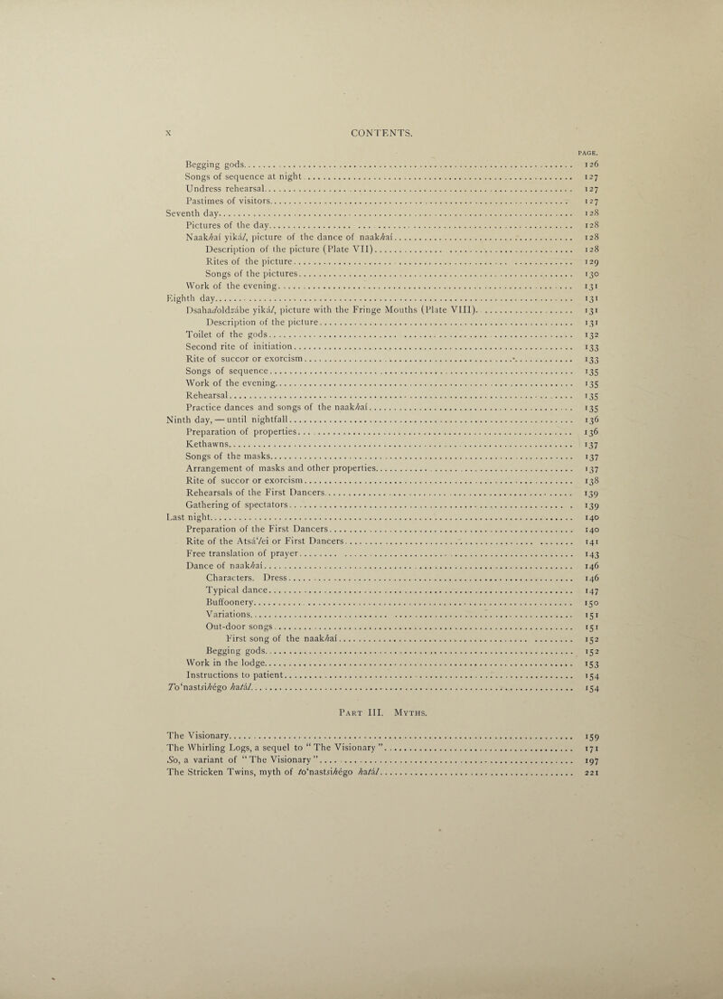 PAGE. Begging gods. 126 Songs of sequence at night . 127 Undress rehearsal. 127 Pastimes of visitors. 127 Seventh day. 128 Pictures of the day. 128 Naak//ai yika/, picture of the dance of naak/zai. 128 Description of the picture (Plate VII). 128 Rites of the picture. 129 Songs of the pictures. 130 Work of the evening.. 131 Eighth day. 131 Dsaha^oldsabe yika/, picture with the Fringe Mouths (Plate VIII). . 131 Description of the picture. 131 Toilet of the gods. 132 Second rite of initiation. 133 Rite of succor or exorcism.•. 133 Songs of sequence. 135 Work of the evening. 135 Rehearsal. 135 Practice dances and songs of the naak/^ai. 135 Ninth day, — until nightfall. 136 Preparation of properties. .. 136 Kethawns. 137 Songs of the masks. 137 Arrangement of masks and other properties. 137 Rite of succor or exorcism. 138 Rehearsals of the First Dancers. 139 Gathering of spectators. 139 Last night. 140 Preparation of the First Dancers. 140 Rite of the AtsaVei or First Dancers.:. 141 Free translation of prayer. 143 Dance of naak/zai. 146 Characters. Dress. 146 Typical dance. 147 Buffoonery. 150 Variations. 151 Out-door songs. 151 First song of the naak/zai. 152 Begging gods. 152 Work in the lodge. 153 Instructions to patient. 154 Z’o'nastri/zego 7/a/a/. 154 Part III. Myths. The Visionary. 159 The Whirling Logs, a sequel to “ The Visionary ”. 171 So, a variant of “The Visionary”. 197 The Stricken Twins, myth of /o'nasDi^ego hz.tkl. 221