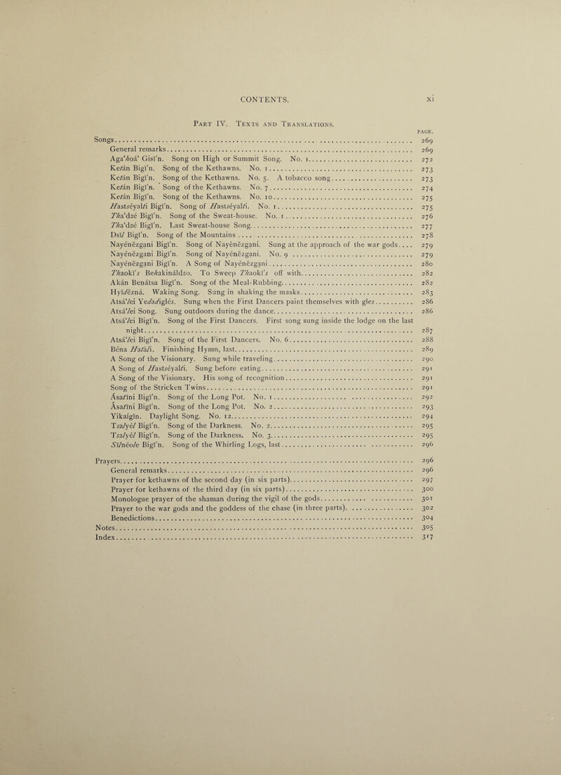 Part IV. Texts and Translations. page. Songs. 269 General remarks. 269 AgaV/oa‘ Gisi'n. Song on High or Summit Song. No. 1. 272 Ke/an Bigi'n. Song of the Kethavvns. No. 1. 273 Ke/an Bigi'n. Song of the Kethawns. No. 5. A tobacco song. 273 Ke^an Bigi'n. Song of the Kethawns. No. 7. 274 Ke/an Bigi'n. Song of the Kethawns. No. 10. 275 WasLeyal/i Bigi'n. Song of Wasueyal/i. No. 1. 275 TV/a'dze Bigi'n. Song of the Sweat-house. No. 1. 276 77/a‘dze Bigi'n. Last Sweat-house Song. 277 Dsi/ Bigi'n. Song of the Mountains .... . 278 Nayenezgani Bigi'n. Song of Nayenezgani. Sung at the approach of the war gods. . .. 279 Nayenezgani Bigi'n. Song of Nayenezgani. No. 9 . 279 Nayenezgani Bigi'n. A Song of Nayenezgani. 280 7/fcaokI'j Be/zakinaldzo. To Sweep Thaoki's off with. 282 Akan Benatsa Bigi'n. Song of the Meal-Rubbing. 282 HyiVezna. Waking Song. Sung in shaking the masks. 283 AtsaVei YeVaViglej. Sung when the First Dancers paint themselves with gle.r. 286 AtsaVei Song. Sung outdoors during the dance. 286 AtsaVei Bigi'n. Song of the First Dancers. First song sung inside the lodge on the last night. 287 AtsaVei Bigi'n. Song of the First Dancers. No. 6. 288 Bena Wa/a/i. Finishing Hymn, last. 289 A Song of the Visionary. Sung while traveling. 290 A Song of /VasLeyal/i. Sung before eating. 291 A Song of the Visionary. His song of recognition. 291 Song of the Stricken Twins. 291 Asa^Ini Bigi'n. Song of the Long Pot. No. 1. 292 Asa/ini Bigi'n. Song of the Long Pot. No. 2. 293 Yikaigin. Daylight Song. No. 12. 294 Ti-a/ye/ Bigi'n. Song of the Darkness. No. 2. 295 T^a/ye/Bigi'n. Song of the Darkness. No. 3. 295 Ai/neo/e Bigi'n. Song of the Whirling Logs, last. 296 Prayers. 296 General remarks.. 296 Prayer for kethawns of the second day (in six parts). 297 Prayer for kethawns of the third day (in six parts). 300 Monologue prayer of the shaman during the vigil of the gods. 301 Prayer to the war gods and the goddess of the chase (in three parts). 302 Benedictions. 3°4 Notes. 3°5 Index. 3r 7