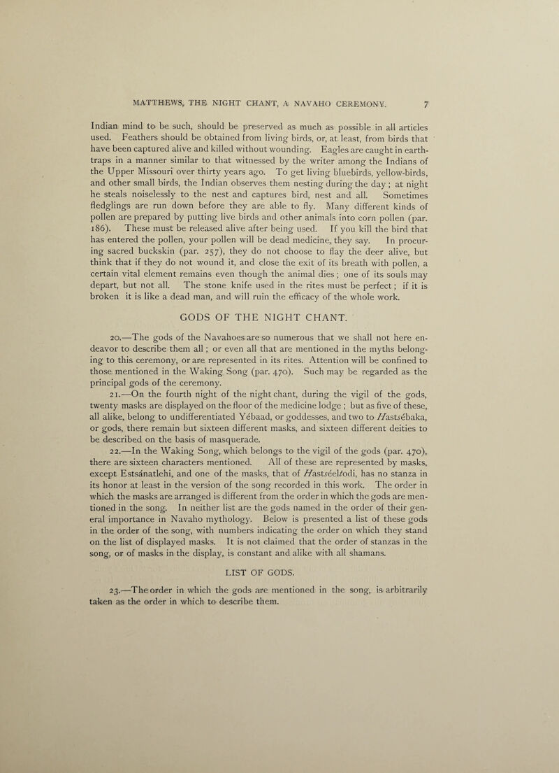 Indian mind to be such, should be preserved as much as possible in all articles used. Feathers should be obtained from living birds, or, at least, from birds that have been captured alive and killed without wounding. Eagles are caught in earth- traps in a manner similar to that witnessed by the writer among the Indians of the Upper Missouri over thirty years ago. To get living bluebirds, yellow-birds, and other small birds, the Indian observes them nesting during the day ; at night he steals noiselessly to the nest and captures bird, nest and all. Sometimes fledglings are run down before they are able to fly. Many different kinds of pollen are prepared by putting live birds and other animals into corn pollen (par. 186). These must be released alive after being used. If you kill the bird that has entered the pollen, your pollen will be dead medicine, they say. In procur¬ ing sacred buckskin (par. 257), they do not choose to flay the deer alive, but think that if they do not wound it, and close the exit of its breath with pollen, a certain vital element remains even though the animal dies ; one of its souls may depart, but not all. The stone knife used in the rites must be perfect; if it is broken it is like a dead man, and will ruin the efficacy of the whole work. GODS OF THE NIGHT CHANT. 20. —The gods of the Navahoes are so numerous that we shall not here en¬ deavor to describe them all; or even all that are mentioned in the myths belong¬ ing to this ceremony, or are represented in its rites. Attention will be confined to those mentioned in the Waking Song (par. 470). Such may be regarded as the principal gods of the ceremony. 21. —On the fourth night of the night chant, during the vigil of the gods, twenty masks are displayed on the floor of the medicine lodge ; but as five of these, all alike, belong to undifferentiated Yebaad, or goddesses, and two to //asUebaka, or gods, there remain but sixteen different masks, and sixteen different deities to be described on the basis of masquerade. 22. —In the Waking Song, which belongs to the vigil of the gods (par. 470), there are sixteen characters mentioned. All of these are represented by masks, except Estsanatlehi, and one of the masks, that of //astyeeFodi, has no stanza in its honor at least in the version of the song recorded in this work. The order in which the masks are arranged is different from the order in which the gods are men¬ tioned in the song. In neither list are the gods named in the order of their gen¬ eral importance in Navaho mythology. Below is presented a list of these gods in the order of the song, with numbers indicating the order on which they stand on the list of displayed masks. It is not claimed that the order of stanzas in the song, or of masks in the display, is constant and alike with all shamans. LIST OF GODS. 23. —The order in which the gods are mentioned in the song, is arbitrarily taken as the order in which to describe them.