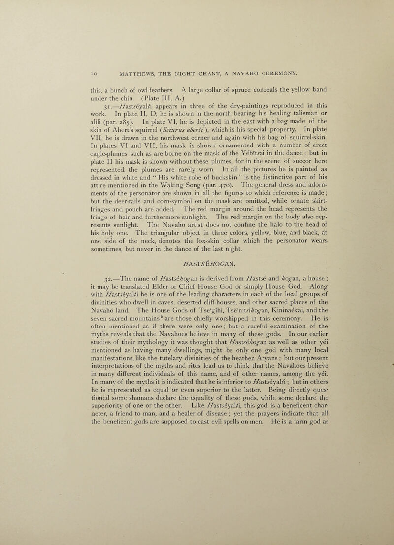 this, a bunch of owl-feathers. A large collar of spruce conceals the yellow band under the chin. (Plate III, A.) 31. —//asts-eyald appears in three of the dry-paintings reproduced in this work. In plate II, D, he is shown in the north bearing his healing talisman or alili (par. 285). In plate VI, he is depicted in the east with a bag made of the skin of Abert’s squirrel (Sciurtis aberti\ which is his special property. In plate VII, he is drawn in the northwest corner and again with his bag of squirrel-skin. In plates VI and VII, his mask is shown ornamented with a number of erect eagle-plumes such as are borne on the mask of the Yebitrai in the dance ; but in plate II his mask is shown without these plumes, for in the scene of succor here represented, the plumes are rarely worn. In all the pictures he is painted as dressed in white and “ His white robe of buckskin ” is the distinctive part of his attire mentioned in the Waking Song (par. 470). The general dress and adorn¬ ments of the personator are shown in all the figures to which reference is made ; but the deer-tails and corn-symbol on the mask are omitted, while ornate skirt- fringes and pouch are added. The red margin around the head represents the fringe of hair and furthermore sunlight. The red margin on the body also rep¬ resents sunliofht. The Navaho artist does not confine the halo to the head of his holy one. The triangular object in three colors, yellow, blue, and black, at one side of the neck, denotes the fox-skin collar which the personator wears sometimes, but never in the dance of the last night. Z7ASTSEWOCAN. 32. —The name of Hasts&kogan is derived from Hastsi and kogan, a house ; it may be translated Elder or Chief House God or simply House God. Along with //astreyalZi he is one of the leading characters in each of the local groups of divinities who dwell in caves, deserted cliff-houses, and other sacred places of the Navaho land. The House Gods of Tse‘gihi, Tse'nits'Ho^an, Kininaekai, and the seven sacred mountains2 are those chiefly worshipped in this ceremony. He is often mentioned as if there were only one ; but a careful examination of the myths reveals that the Navahoes believe in many of these gods. In our earlier studies of their mythology it was thought that flastse/iogan as well as other yei mentioned as having many dwellings, might be only one god with many local manifestations, like the tutelary divinities of the heathen Aryans ; but our present interpretations of the myths and rites lead us to think that the Navahoes believe in many different individuals of this name, and of other names, among the yei. In many of the myths it is indicated that he is inferior to //asts'eyald ; but in others he is represented as equal or even superior to the latter. Being directly ques¬ tioned some shamans declare the equality of these gods, while some declare the superiority of one or the other. Like //astreyalZi, this god is a beneficent char¬ acter, a friend to man, and a healer of disease ; yet the prayers indicate that all the beneficent gods are supposed to cast evil spells on men. He is a farm god as