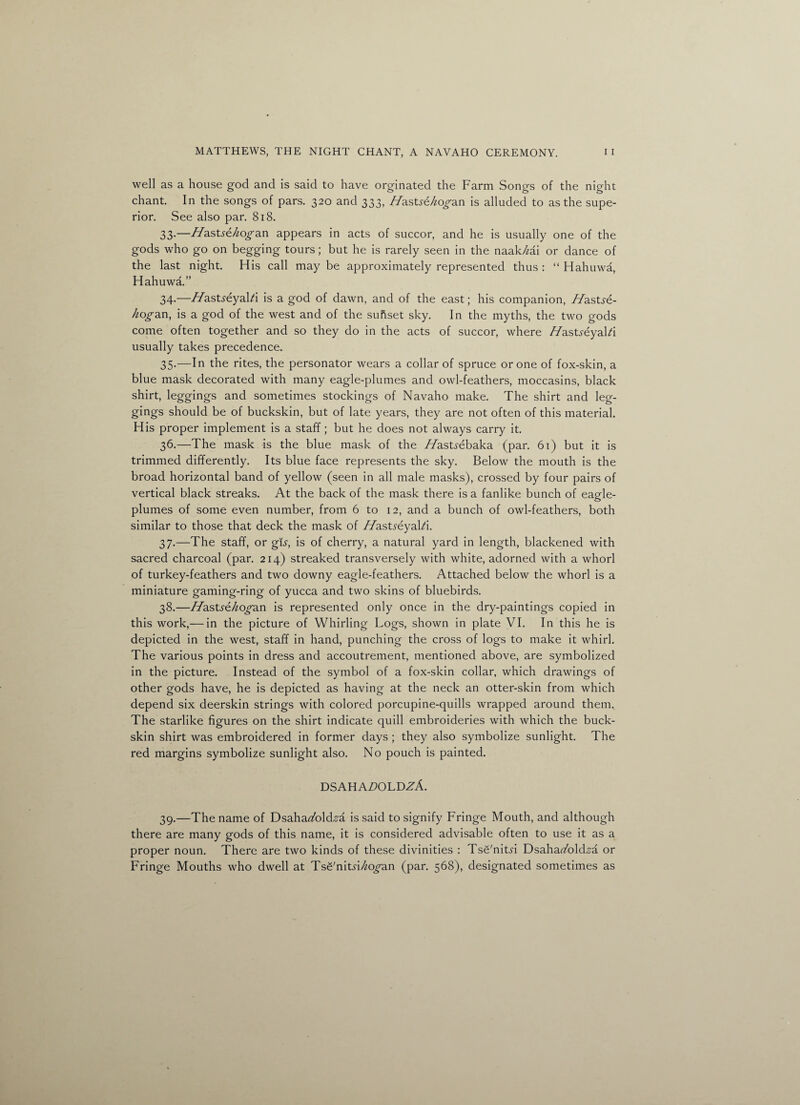 well as a house god and is said to have orginated the Farm Songs of the night chant In the songs of pars. 320 and 333, Hastszhogan is alluded to as the supe¬ rior. See also par. 818. 33- —Hasts&hogan appears in acts of succor, and he is usually one of the gods who go on begging tours; but he is rarely seen in the naakM or dance of the last night. His call may be approximately represented thus : “ Hahuwa, Hahuwa.” 34- —Hastreyal/i is a god of dawn, and of the east; his companion, Hastse- hogan, is a god of the west and of the subset sky. In the myths, the two gods come often together and so they do in the acts of succor, where //asUeyalA usually takes precedence. 35. —In the rites, the personator wears a collar of spruce or one of fox-skin, a blue mask decorated with many eagle-plumes and owl-feathers, moccasins, black shirt, leggings and sometimes stockings of Navaho make. The shirt and leg¬ gings should be of buckskin, but of late years, they are not often of this material. His proper implement is a staff; but he does not always carry it. 36. —The mask is the blue mask of the //astyebaka (par. 61) but it is trimmed differently. Its blue face represents the sky. Below the mouth is the broad horizontal band of yellow (seen in all male masks), crossed by four pairs of vertical black streaks. At the back of the mask there is a fanlike bunch of eagle- plumes of some even number, from 6 to 12, and a bunch of owl-feathers, both similar to those that deck the mask of //astyeyaLi. 37. —The staff, or gis, is of cherry, a natural yard in length, blackened with sacred charcoal (par. 214) streaked transversely with white, adorned with a whorl of turkey-feathers and two downy eagle-feathers. Attached below the whorl is a miniature gaming-ring of yucca and two skins of bluebirds. 38. —Z/astse/iogan is represented only once in the dry-paintings copied in this work,— in the picture of Whirling Logs, shown in plate VI. In this he is depicted in the west, staff in hand, punching the cross of logs to make it whirl. The various points in dress and accoutrement, mentioned above, are symbolized in the picture. Instead of the symbol of a fox-skin collar, which drawings of other gods have, he is depicted as having at the neck an otter-skin from which depend six deerskin strings with colored porcupine-quills wrapped around them. The starlike figures on the shirt indicate quill embroideries with which the buck¬ skin shirt was embroidered in former days ; they also symbolize sunlight. The red margins symbolize sunlight also. No pouch is painted. DSAHA£>OLDZA. 39. —The name of Dsaha^/old^a is said to signify Fringe Mouth, and although there are many gods of this name, it is considered advisable often to use it as a proper noun. There are two kinds of these divinities : Tsfi'nityi Dsahar/old^a or Fringe Mouths who dwell at Tsg'nitn/k^an (par. 568), designated sometimes as