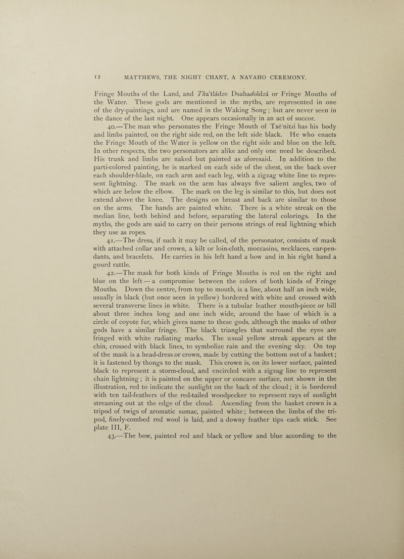 Fringe Mouths of the Land, and Thatladze Dsaharfbld,sa or Fringe Mouths of the Water. These gods are mentioned in the myths, are represented in one of the dry-paintings, and are named in the Waking Song ; but are never seen in the dance of the last night. One appears occasionally in an act of succor. 40. —The man who personates the Fringe Mouth of Tse'nitn has his body and limbs painted, on the right side red, on the left side black. He who enacts the Fringe Mouth of the Water is yellow on the right side and blue on the left. In other respects, the two personators are alike and only one need be described. His trunk and limbs are naked but painted as aforesaid. In addition to the parti-colored painting, he is marked on each side of the chest, on the back over each shoulder-blade, on each arm and each leg, with a zigzag white line to repre¬ sent lightning. The mark on the arm has always five salient angles, two of which are below the elbow. The mark on the leg is similar to this, but does not extend above the knee. The designs on breast and back are similar to those on the arms. The hands are painted white. There is a white streak on the median line, both behind and before, separating the lateral colorings. In the myths, the gods are said to carry on their persons strings of real lightning which they use as ropes. 41. —The dress, if such it may be called, of the personator, consists of mask with attached collar and crown, a kilt or loin-cloth, moccasins, necklaces, ear-pen¬ dants, and bracelets. He carries in his left hand a bow and in his right hand a gourd rattle. 42. —The mask for both kinds of Fringe Mouths is red on the right and blue on the left — a compromise between the colors of both kinds of Fringe Mouths. Down the centre, from top to mouth, is a line, about half an inch wide, usually in black (but once seen in yellow) bordered with white and crossed with several transverse lines in white. There is a tubular leather mouth-piece or bill about three inches long and one inch wide, around the base of which is a circle of coyote fur, which gives name to these gods, although the masks of other gods have a similar fringe. The black triangles that surround the eyes are fringed with white radiating marks. The usual yellow streak appears at the chin, crossed with black lines, to symbolize rain and the evening sky. On top of the mask is a head-dress or crown, made by cutting the bottom out of a basket; it is fastened by thongs to the mask. This crown is, on its lower surface, painted black to represent a storm-cloud, and encircled with a zigzag line to represent chain lightning; it is painted on the upper or concave surface, not shown in the illustration, red to indicate the sunlight on the back of the cloud ; it is bordered with ten tail-feathers of the red-tailed woodpecker to represent rays of sunlight streaming out at the edge of the cloud. Ascending from the basket crown is a tripod of twigs of aromatic sumac, painted white; between the limbs of the tri¬ pod, finely-combed red wool is laid, and a downy feather tips each stick. See plate III, F. 43. —The bow, painted red and black or yellow and blue according to the