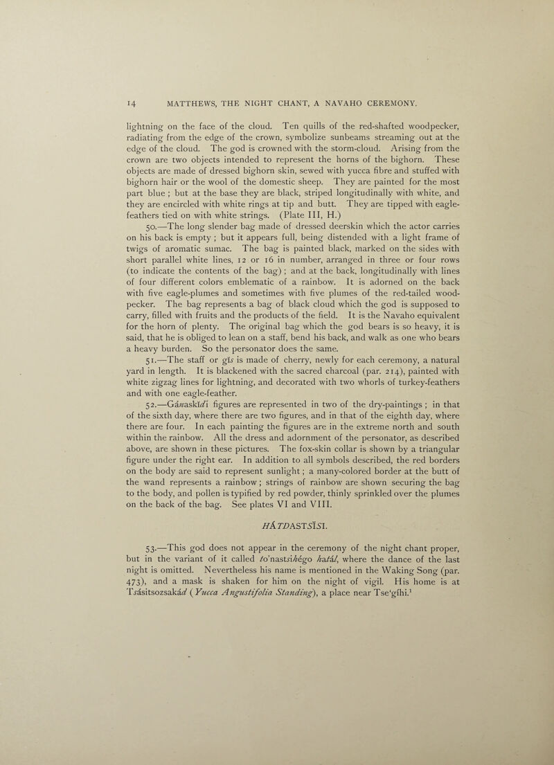 lightning on the face of the cloud. Ten quills of the red-shafted woodpecker, radiating from the edge of the crown, symbolize sunbeams streaming out at the edge of the cloud. The god is crowned with the storm-cloud. Arising from the crown are two objects intended to represent the horns of the bighorn. These objects are made of dressed bighorn skin, sewed with yucca fibre and stuffed with bighorn hair or the wool of the domestic sheep. They are painted for the most part blue ; but at the base they are black, striped longitudinally with white, and they are encircled with white rings at tip and butt. They are tipped with eagle- feathers tied on with white strings. (Plate III, H.) 50. —The long slender bag made of dressed deerskin which the actor carries on his back is empty ; but it appears full, being distended with a light frame of twigs of aromatic sumac. The bag is painted black, marked on the sides with short parallel white lines, 12 or 16 in number, arranged in three or four rows (to indicate the contents of the bag) ; and at the back, longitudinally with lines of four different colors emblematic of a rainbow. It is adorned on the back with five eagle-plumes and sometimes with five plumes of the red-tailed wood¬ pecker. The bag represents a bag of black cloud which the god is supposed to carry, filled with fruits and the products of the field. It is the Navaho equivalent for the horn of plenty. The original bag which the god bears is so heavy, it is said, that he is obliged to lean on a staff, bend his back, and walk as one who bears a heavy burden. So the personator does the same. 51. —The staff or gu is made of cherry, newly for each ceremony, a natural yard in length. It is blackened with the sacred charcoal (par. 214), painted with white zigzag lines for lightning, and decorated with two whorls of turkey-feathers and with one eagle-feather. 52. —Ganaskidi figures are represented in two of the dry-paintings ; in that of the sixth day, where there are two figures, and in that of the eighth day, where there are four. In each painting the figures are in the extreme north and south within the rainbow. All the dress and adornment of the personator, as described above, are shown in these pictures. The fox-skin collar is shown by a triangular figure under the right ear. In addition to all symbols described, the red borders on the body are said to represent sunlight; a many-colored border at the butt of the wand represents a rainbow ; strings of rainbow are shown securing the bag to the body, and pollen is typified by red powder, thinly sprinkled over the plumes on the back of the bag. See plates VI and VIII. HATD AST SISI. 53. —This god does not appear in the ceremony of the night chant proper, but in the variant of it called fo’nastn/zego h&tid, where the dance of the last night is omitted. Nevertheless his name is mentioned in the Waking Song (par. 473), and a mask is shaken for him on the night of vigil. His home is at Ti'asitsozsaka^ ( Yucca Angustifolia Standing), a place near Tse'gihi.1