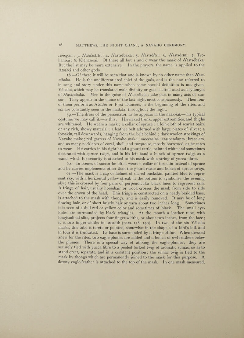 s£hoga.n ; 3, //a/z/astn-si; 4, //asUebaka; 5, 7/ast.re/td ; 6, //astfdaffni; 7, T^o- hanoai ; 8, Klehanoai. Of these all but 1 and 6 wear the mask of //astyebaka. But the list may be more extensive. In the prayers, the name is applied to the Atsa/ei and other gods. 58. —Of these it will be seen that one is known by no other name than //ast- .yebaka. He is the undifferentiated chief of the gods, and is the one referred to in song and story under this name when some special definition is not given. Yebaka, which may be translated male divinity or god, is often used as a synonym of //astyebaka. Men in the guise of //astyebaka take part in many acts of suc¬ cor. They appear in the dance of the last night most conspicuously. Then four of them perform as Atsa/ei or First Dancers, in the beginning of the rites, and six are constantly seen in the naak/zaf throughout the night. 59. —The dress of the personator, as he appears in the naak/zaf,— his typical costume we may call it,—is this : His naked trunk, upper extremities, and thighs are whitened. He wears a mask ; a collar of spruce ; a loin-cloth of scarlet baize or any rich, showy material; a leather belt adorned with large plates of silver; a fox-skin, tail downwards, hanging from the belt behind ; dark woolen stockings of Navaho make ; red garters of Navaho make ; moccasins ; ear-pendants ; bracelets, and as many necklaces of coral, shell, and turquoise, mostly borrowed, as he cares to wear. He carries in his right hand a gourd rattle, painted white and sometimes decorated with spruce twigs, and in his left hand a bunch of spruce twigs as a wand, which for security is attached to his mask with a string of yucca fibres. 60. —In scenes of succor he often wears a collar of fox-skin instead of spruce and he carries implements other than the gourd rattle and bunch of spruce twigs. 61. —The mask is a cap or helmet of sacred buckskin, painted blue to repre¬ sent sky, with a horizontal yellow streak at the bottom to symbolize the evening sky ; this is crossed by four pairs of perpendicular black lines to represent rain. A fringe of hair, usually horsehair or wool, crosses the mask from side to side over the crown of the head. This fringe is constructed on a neatly braided base, is attached to the mask with thongs, and is easily removed. It may be of long flowing hair, or of short bristly hair or yarn about two inches long. Sometimes it is seen of a dull red or yellow color and sometimes of black. The small eye¬ holes are surrounded by black triangles. At the mouth a leather tube, with longitudinal slits, projects four finger-widths, or about two inches, from the face ; it is two finger-widths in breadth (pars. 138, 140). In two of the six Yebaka masks, this tube is terete or pointed, somewhat in the shape of a bird’s bill, and in four it is truncated. Its base is surrounded by a fringe of fur. When dressed anew for the rites, two eagle-plumes are added and a bunch of owl-feathers below the plumes. There is a special way of affixing the eagle-plumes ; they are securely tied with yucca fibre to a peeled forked twig of aromatic sumac, so as to stand erect, separate, and in a constant position ; the sumac twig is tied to the mask by thongs which are permanently joined to the mask for this purpose. A downy eagle-feather is attached to the top of the mask. In one mask measured,