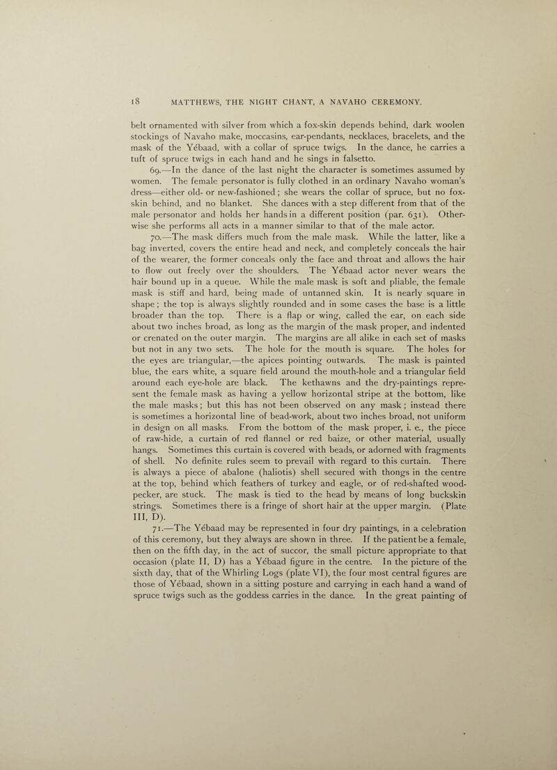 belt ornamented with silver from which a fox-skin depends behind, dark woolen stockings of Navaho make, moccasins, ear-pendants, necklaces, bracelets, and the mask of the Yebaad, with a collar of spruce twigs. In the dance, he carries a tuft of spruce twigs in each hand and he sings in falsetto. 69. —In the dance of the last night the character is sometimes assumed by women. The female personator is fully clothed in an ordinary Navaho woman’s dress—either old- or new-fashioned ; she wears the collar of spruce, but no fox- skin behind, and no blanket. She dances with a step different from that of the male personator and holds her hands in a different position (par. 631). Other¬ wise she performs all acts in a manner similar to that of the male actor. 70. —The mask differs much from the male mask. While the latter, like a bag inverted, covers the entire head and neck, and completely conceals the hair of the wearer, the former conceals only the face and throat and allows the hair to flow out freely over the shoulders. The Yebaad actor never wears the hair bound up in a queue. While the male mask is soft and pliable, the female mask is stiff and hard, being made of untanned skin. It is nearly square in shape ; the top is always slightly rounded and in some cases the base is a little broader than the top. There is a flap or wing, called the ear, on each side about two inches broad, as long as the margin of the mask proper, and indented or crenated on the outer margin. The margins are all alike in each set of masks but not in any two sets. The hole for the mouth is square. The holes for the eyes are triangular,—the apices pointing outwards. The mask is painted blue, the ears white, a square field around the mouth-hole and a triangular field around each eye-hole are black. The kethawns and the dry-paintings repre¬ sent the female mask as having a yellow horizontal stripe at the bottom, like the male masks ; but this has not been observed on any mask ; instead there is sometimes a horizontal line of bead-work, about two inches broad, not uniform in design on all masks. From the bottom of the mask proper, i. e., the piece of raw-hide, a curtain of red flannel or red baize, or other material, usually hangs. Sometimes this curtain is covered with beads, or adorned with fragments of shell. No definite rules seem to prevail with regard to this curtain. There is always a piece of abalone (haliotis) shell secured with thongs in the centre at the top, behind which feathers of turkey and eagle, or of red-shafted wood¬ pecker, are stuck. The mask is tied to the head by means of long buckskin strings. Sometimes there is a fringe of short hair at the upper margin. (Plate III, D). 71. —The Yebaad may be represented in four dry paintings, in a celebration of this ceremony, but they always are shown in three. If the patient be a female, then on the fifth day, in the act of succor, the small picture appropriate to that occasion (plate II, D) has a Yebaad figure in the centre. In the picture of the sixth day, that of the Whirling Logs (plate VI), the four most central figures are those of Yebaad, shown in a sitting posture and carrying in each hand a wand of spruce twigs such as the goddess carries in the dance. In the great painting of