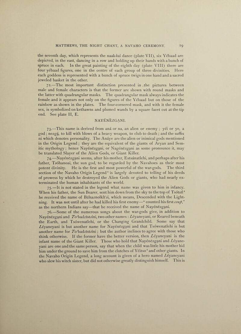 the seventh day, which represents the naak/^ai dance (plate VII), six Yebaad are depicted, in the east, dancing in a row and holding up their hands with a bunch of spruce in each. In the great painting of the eighth day (plate VIII) there are four yebaad figures, one in the centre of each group of three divinities. Here each goddess is represented with a bunch of spruce twigs in one hand and a sacred jeweled basket in the other. 72. —The most important distinction presented in .the pictures between male and female characters is that the former are shown with round masks and the latter with quadrangular masks. The quadrangular mask always indicates the female and it appears not only on the figures of the Yebaad but on those of the rainbow as shown in the plates. The four-cornered mask, and with it the female sex, is symbolized on kethawns and plumed wands by a square facet cut at the tip end. See plate II, E. NAYENEZGANI. 73. —This name is derived from ana or na, an alien or enemy ; yei or ye,, a god ; nezga, to kill with blows of a heavy weapon, to club to death ; and the suffix ni. which denotes personality. The Anaye are the alien or inimical gods mentioned in the Origin Legend ; they are the equivalent of the giants of Aryan and Sem¬ itic mythology; hence Nayenezgani, or Nagenezgani as some pronounce it, may be translated Slayer of the Alien Gods, or Giant Killer. 74. —NayenSzgani seems, after his mother, Estsanatlehi, and perhaps after his father, T^ohanoai, the sun god, to be regarded by the Navahoes as their most potent divinity. He is the first and most powerful of the war-gods. The third section of the Navaho Origin Legend3 is largely devoted to telling of his deeds of prowess by which he destroyed the Alien Gods or giants, who had nearly ex¬ terminated the human inhabitants of the world. 75. —It is not stated in the legend what name was given to him in infancy. When his father, the Sun Bearer, sent him down from the sky to the top of Tsotsil4 he received the name of Bi/naznolkli'^i, which means, Descended with the Light¬ ning. It was not until after he had killed his first enemy—“ counted his first coup as the northern Indians say—that he received the name of Nayenezgani. 76. —Some of the numerous songs about the war-gods give, in addition to Nayenezgani and 7o‘badHstnni, two other names : Zeyaneyani, or Reared beneath the Earth, and Tsowenatlehi, or the Changing Grandchild. Some say that Zeyaneyani is but another name for Nayendzgani and that Tsowenatlehi is but another name for To'badAstnni; but the author inclines to agree with those who think otherwise. If the former have the better version, then Zeyaneyani is the infant name of the Giant Killer. Those who hold that Nayenezgani and Zeyane- yani are one and the same person, say that when the child was little his mother hid him under the ground to save him from the clutches of Yeitso 0 and other giants. In the Navaho Origin Legend, a long account is given of a hero named Zeyaneyani who slew his witch sister, but did not otherwise greatly distinguish himself. 1 his is