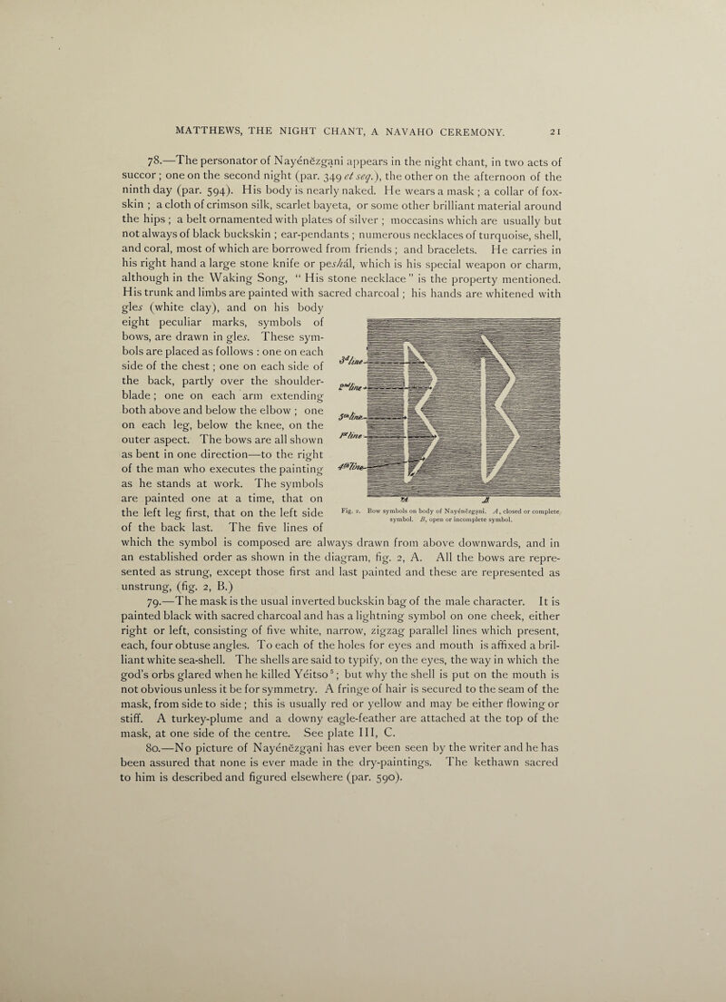 7^-—The personator of Nayenezgani appears in the night chant, in two acts of succor ; one on the second night (par. 349 et seq.), the other on the afternoon of the ninth day (par. 594). His body is nearly naked. He wears a mask ; a collar of fox- skin ; a cloth of crimson silk, scarlet bayeta, or some other brilliant material around the hips ; a belt ornamented with plates of silver ; moccasins which are usually but not always of black buckskin ; ear-pendants ; numerous necklaces of turquoise, shell, and coral, most of which are borrowed from friends ; and bracelets. He carries in his right hand a large stone knife or pesAal, which is his special weapon or charm, although in the Waking Song, “ His stone necklace” is the property mentioned. His trunk and limbs are painted with sacred charcoal; his hands are whitened with gle^ (white clay), and on his body eight peculiar marks, symbols of bows, are drawn in gle^. These sym¬ bols are placed as follows : one on each side of the chest; one on each side of the back, partly over the shoulder- blade ; one on each arm extending both above and below the elbow ; one on each leg, below the knee, on the outer aspect. The bows are all shown as bent in one direction—to the right o of the man who executes the painting as he stands at work. The symbols are painted one at a time, that on the left leg first, that on the left side of the back last. The five lines of which the symbol is composed are always drawn from above downwards, and in an established order as shown in the diagram, fig. 2, A. All the bows are repre¬ sented as strung, except those first and last painted and these are represented as unstrung, (fig. 2, B.) 79. —The mask is the usual inverted buckskin bag of the male character. It is painted black with sacred charcoal and has a lightning symbol on one cheek, either right or left, consisting of five white, narrow, zigzag parallel lines which present, each, four obtuse angles. To each of the holes for eyes and mouth is affixed a bril¬ liant white sea-shell. The shells are said to typify, on the eyes, the way in which the god’s orbs glared when he killed Yeitso5; but why the shell is put on the mouth is not obvious unless it be for symmetry. A fringe of hair is secured to the seam of the mask, from side to side ; this is usually red or yellow and may be either flowing or stiff. A turkey-plume and a downy eagle-feather are attached at the top of the mask, at one side of the centre. See plate III, C. 80. —No picture of Nayenezgani has ever been seen by the writer and he has been assured that none is ever made in the dry-paintings. The kethawn sacred to him is described and figured elsewhere (par. 590). Fig. 2. Bow symbols on body of Nayenezgani. A, closed or complete symbol. B, open or incomplete symbol.