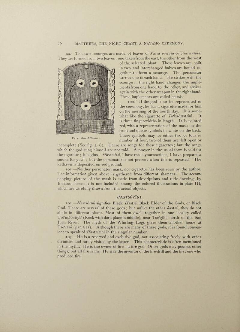 99.—The two scourges are made of leaves of Yucca baccata or Yucca data. They are formed from two leaves ; one taken from the east, the other from the west of the selected plant. These leaves are split in two and interchanged halves are bound to¬ gether to form a scourge. The personator carries one in each hand. He strikes with the scourge in the right hand, changes the imple¬ ments from one hand to the other, and strikes again with the other weapon in the right hand. These implements are called beitsis. 100.—If the god is to be represented in the ceremony, he has a cigarette made for him on the morning of the fourth day. It is some¬ what like the cigarette of 7o‘badMstHni. It is three finger-widths in length. It is painted red, with a representation of the mask on the front and queue-symbols in white on the back. These symbols may be either two or four in Fig. 4. Mask of Hastseltsi. . • r r c 1 1 r number; it tour, two ot them are lett open or incomplete (See fig. 3, C). There are songs for these cigarettes ; but the songs which the god sung himself are not told. A prayer in the usual form is said for the cigarette ; it begins, “ //ast?e/td, I have made your sacrifice, I have prepared a smoke for you ” ; but the personator is not present when this is repeated. The kethawn is deposited on red ground. 101. -—Neither personator, mask, nor cigarette has been seen by the author. The information given above is gathered from different shamans. The accom¬ panying picture of the mask is made from descriptions and rude drawings by Indians; hence it is not included among the colored illustrations in plate III, which are carefully drawn from the actual objects. HASTSEZINI. 102. —Hastsezinl signifies Black Jfastse, Black Elder of the Gods, or Black God. There are several of these gods; but unlike the other ^astjre, they do not abide in different places. Most of them dwell together in one locality called Tse'ni/zotfi/yi/ (Rock-with-dark-place in-middle), near Tse'gihi, north of the San Juan River. The myth of the Whirling Logs gives them another home at Tse'Wni (par. 81 r). Although there are many of these gods, it is found conven¬ ient to speak of Jfastsezlnl in the singular number. 103. —He is a reserved and exclusive god, not associating freely with other divinities and rarely visited by the latter. This characteristic is often mentioned in the myths. He is the owner of fire—a fire-god. Other gods may possess other things, but all fire is his. He was the inventor of the fire-drill and the first one who produced fire.