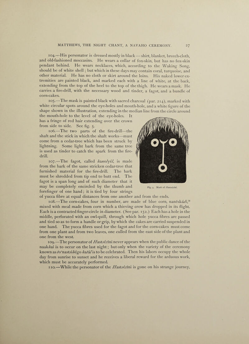 104. —His personator is dressed mostly in black — shirt, blanket, breech-cloth, and old-fashioned moccasins. He wears a collar of fox-skin, but has no fox-skin pendant behind. He wears necklaces, which, according to the Waking Song, should be of white shell ; but which in these days may contain coral, turquoise, and other material. He has no cloth or skirt around the loins. His naked lower ex¬ tremities are painted black, and marked each with a line of white, at the back, extending from the top of the heel to the top of the thigh. He wears a mask. He carries a fire-drill, with the necessary wood and tinder, a fagot, and a bundle of corn-cakes. 105. —The mask is painted black with sacred charcoal (par. 214), marked with white circular spots around the eye-holes and mouth-hole, and a white figure of the shape shown in the illustration, extending in the median line from the circle around the mouth-hole to the level of the eye-holes. It has a fringe of red hair extending over the crown from side to side. See fig. 5. 106. —The two parts of the fire-drill—the shaft and the stick in which the shaft works—must come from a cedar-tree which has been struck by lightning. Some light bark from the same tree is used as tinder to catch the spark from the fire- drill. 107. —The fagot, called hanolye/, is made from the bark of the same stricken cedar-tree that furnished material for the fire-drill. The bark must be shredded from tip end to butt end. The fagot is a span long and of such diameter that it may be completely encircled by the thumb and forefinger of one hand; it is tied by four strings of yucca fibre at equal distances from one another and from the ends. 108. —The corn-cakes, four in number, are made of blue corn, naneska^i,11 mixed with meal made from corn which a thieving crow has dropped in its flight. Each is a contracted finger-circle in diameter. (See par. 152.) Each has a hole in the middle, perforated with an owl-quill, through which hole yucca fibres are passed and tied so as to form a handle or grip, by which the cakes are carried suspended in one hand. The yucca fibres used for the fagot and for the corn-cakes must come from one plant and from two leaves, one culled from the east side of the plant and one from the west. 109. —The personator of 7/asUeHni never appears when the public dance of the naak//ai is to occur on the last night; but only when the variety of the ceremony known as /o‘nastn/^ego //a^a/is to be celebrated. Then his labors occupy the whole day from sunrise to sunset and he receives a liberal reward for the arduous work, which must be accurately performed. no.—While the personator of the //astydsini is gone on his strange journey, Fig. 5. Mask of //asty&zmi.