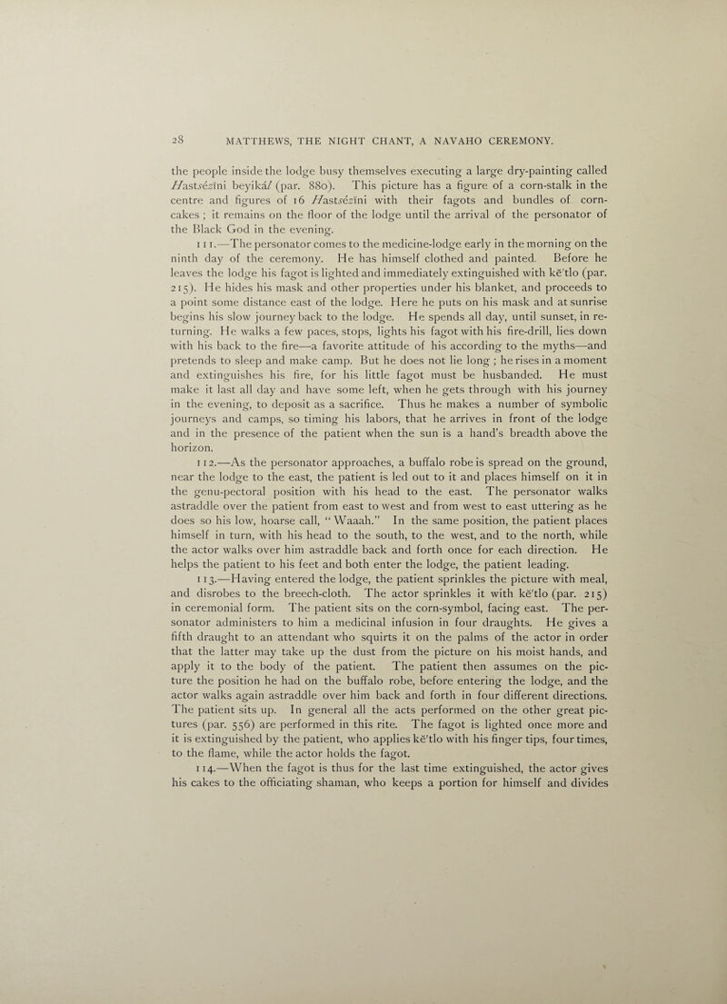 the people inside the lodge busy themselves executing a large dry-painting called //astydsrlni beyika/ (par. 880). This picture has a figure of a corn-stalk in the centre and figures of 16 /fastsezinl with their fagots and bundles of corn- cakes ; it remains on the floor of the lodge until the arrival of the personator of the Black God in the eveninm o 111. —The personator comes to the medicine-lodge early in the morning on the ninth day of the ceremony. He has himself clothed and painted. Before he leaves the lodge his fagot is lighted and immediately extinguished with ke'tlo (par. 215). He hides his mask and other properties under his blanket, and proceeds to a point some distance east of the lodge. Here he puts on his mask and at sunrise begins his slow journey back to the lodge. He spends all day, until sunset, in re¬ turning. He walks a few paces, stops, lights his fagot with his fire-drill, lies down with his back to the fire—a favorite attitude of his according to the myths—and pretends to sleep and make camp. But he does not lie long ; he rises in a moment and extinguishes his fire, for his little fagot must be husbanded. He must make it last all day and have some left, when he gets through with his journey in the evening, to deposit as a sacrifice. Thus he makes a number of symbolic journeys and camps, so timing his labors, that he arrives in front of the lodge and in the presence of the patient when the sun is a hand’s breadth above the horizon. 112. —As the personator approaches, a buffalo robe is spread on the ground, near the lodge to the east, the patient is led out to it and places himself on it in the genu-pectoral position with his head to the east. The personator walks astraddle over the patient from east to west and from west to east uttering as he does so his low, hoarse call, “ Waaah.” In the same position, the patient places himself in turn, with his head to the south, to the west, and to the north, while the actor walks over him astraddle back and forth once for each direction. He helps the patient to his feet and both enter the lodge, the patient leading. 113. —Having entered the lodge, the patient sprinkles the picture with meal, and disrobes to the breech-cloth. The actor sprinkles it with ke'tlo (par. 215) in ceremonial form. The patient sits on the corn-symbol, facing east. The per¬ sonator administers to him a medicinal infusion in four draughts. He gives a fifth draught to an attendant who squirts it on the palms of the actor in order that the latter may take up the dust from the picture on his moist hands, and apply it to the body of the patient. The patient then assumes on the pic¬ ture the position he had on the buffalo robe, before entering the lodge, and the actor walks again astraddle over him back and forth in four different directions. The patient sits up. In general all the acts performed on the other great pic¬ tures (par. 556) are performed in this rite. The fagot is lighted once more and it is extinguished by the patient, who applies ke'tlo with his finger tips, four times, to the flame, while the actor holds the fagot. 114. —When the fagot is thus for the last time extinguished, the actor gives his cakes to the officiating shaman, who keeps a portion for himself and divides