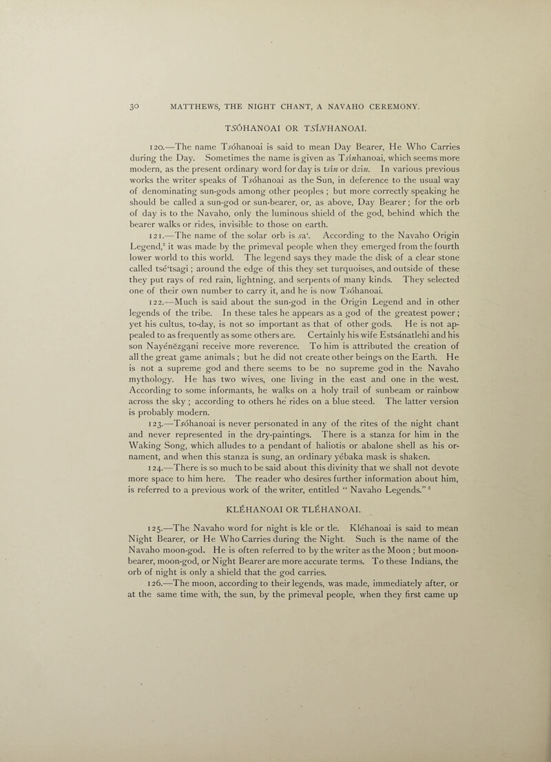 TS6HANOAI OR TSLyHANOAI. 120. —The name Ti-ohanoai is said to mean Day Bearer, He Who Carries during the Day. Sometimes the name is given as T^i^hanoai, which seems more modern, as the present ordinary word for day is ts\n or dsin. In various previous works the writer speaks of T^ohanoai as the Sun, in deference to the usual way of denominating sun-gods among other peoples ; but more correctly speaking he should be called a sun-god or sun-bearer, or, as above, Day Bearer; for the orb of day is to the Navaho, only the luminous shield of the god, behind which the bearer walks or rides, invisible to those on earth. 121. —The name of the solar orb is sa.‘. According to the Navaho Origin Legend,3 it was made by the primeval people when they emerged from the fourth lower world to this world. The legend says they made the disk of a clear stone called tse'tsagi; around the edge of this they set turquoises, and outside of these they put rays of red rain, lightning, and serpents of many kinds. They selected one of their own number to carry it, and he is now Trohanoai. 12 2.—Much is said about the sun-god in the Origin Legend and in other legends of the tribe. In these tales he appears as a god of the greatest power; yet his cultus, to-day, is not so important as that of other gods. He is not ap¬ pealed to as frequently as some others are. Certainly his wife Estsanatlehi and his son Nayenezgani receive more reverence. To him is attributed the creation of all the great game animals ; but he did not create other beings on the Earth. He is not a supreme god and there seems to be no supreme god in the Navaho mythology. He has two wives, one living in the east and one in the west. According to some informants, he walks on a holy trail of sunbeam or rainbow across the sky ; according to others he rides on a blue steed. The latter version is probably modern. 123. —T^ohanoai is never personated in any of the rites of the night chant and never represented in the dry-paintings. There is a stanza for him in the Waking Song, which alludes to a pendant of haliotis or abalone shell as his or¬ nament, and when this stanza is sung, an ordinary yebaka mask is shaken. 124. —There is so much to be said about this divinity that we shall not devote more space to him here. The reader who desires further information about him, is referred to a previous work of the writer, entitled “ Navaho Legends.” 3 KLEHANOAI OR TLEHANOAI. 125. —The Navaho word for night is kle or tie. Klehanoai is said to mean Night Bearer, or He Who Carries during the Night. Such is the name of the Navaho moon-god. He is often referred to by the writer as the Moon ; but moon- bearer, moon-god, or Night Bearer are more accurate terms. To these Indians, the orb of night is only a shield that the god carries. 126. —The moon, according to their legends, was made, immediately after, or at the same time with, the sun, by the primeval people, when they first came up