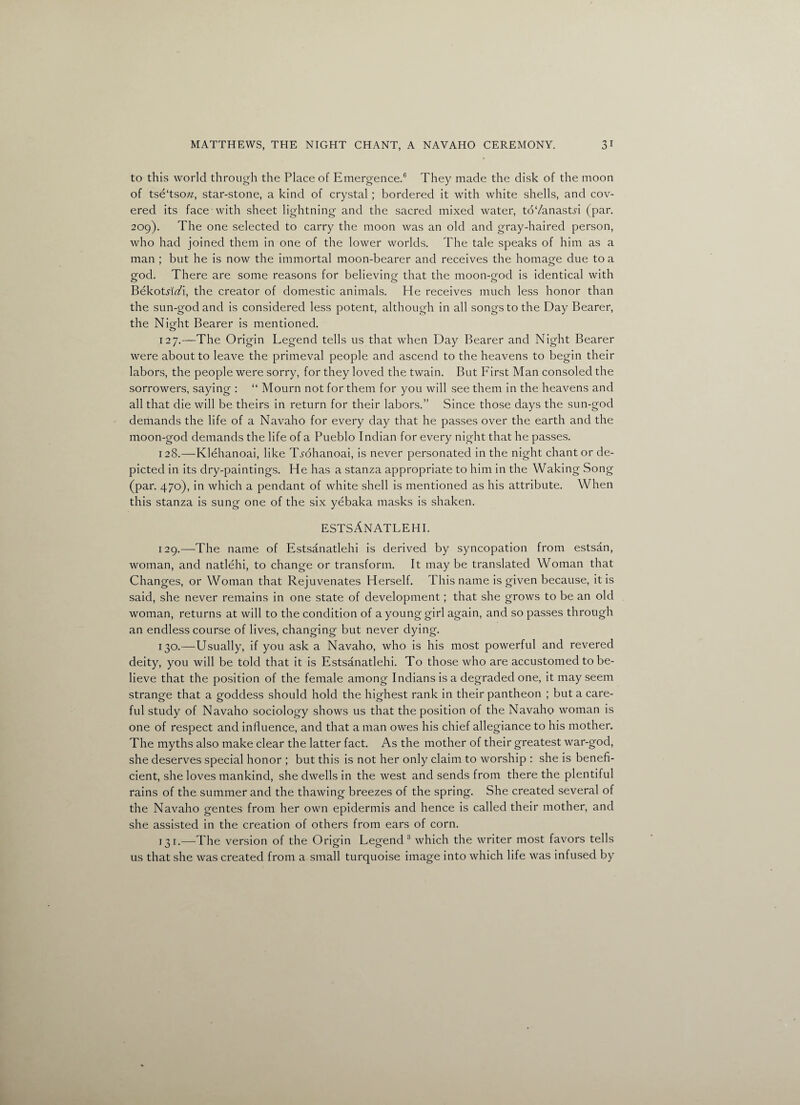 to this world through the Place of Emergence.6 They made the disk of the moon of tse‘tsow, star-stone, a kind of crystal ; bordered it with white shells, and cov¬ ered its face with sheet lightning and the sacred mixed water, to7anastd (par. 209). The one selected to carry the moon was an old and gray-haired person, who had joined them in one of the lower worlds. The tale speaks of him as a man ; but he is now the immortal moon-bearer and receives the homage due to a god. There are some reasons for believing that the moon-god is identical with Bekotn7i, the creator of domestic animals. He receives much less honor than the sun-god and is considered less potent, although in all songs to the Day Bearer, the Nicrht Bearer is mentioned. o 127. —The Origin Legend tells us that when Day Bearer and Night Bearer were about to leave the primeval people and ascend to the heavens to begin their labors, the people were sorry, for they loved the twain. But First Man consoled the sorrowers, saying : “ Mourn not for them for you will see them in the heavens and all that die will be theirs in return for their labors.” Since those days the sun-god demands the life of a Navaho for every day that he passes over the earth and the moon-god demands the life of a Pueblo Indian for every night that he passes. 128. —Klehanoai, like T^ohanoai, is never personated in the night chant or de¬ picted in its dry-paintings. He has a stanza appropriate to him in the Waking Song (par. 470), in which a pendant of white shell is mentioned as his attribute. When this stanza is sung one of the six yebaka masks is shaken. estsAnatlehi. 129. —-The name of Estsanatlehi is derived by syncopation from estsan, woman, and natlehi, to change or transform. It maybe translated Woman that Changes, or Woman that Rejuvenates Herself. This name is given because, it is said, she never remains in one state of development; that she grows to be an old woman, returns at will to the condition of a young girl again, and so passes through an endless course of lives, changing but never dying. 130. —Usually, if you ask a Navaho, who is his most powerful and revered deity, you will be told that it is Estsanatlehi. To those who are accustomed to be¬ lieve that the position of the female among Indians is a degraded one, it may seem strange that a goddess should hold the highest rank in their pantheon ; but a care¬ ful study of Navaho sociology shows us that the position of the Navaho woman is one of respect and influence, and that a man owes his chief allegiance to his mother. The myths also make clear the latter fact. As the mother of their greatest war-god, she deserves special honor ; but this is not her only claim to worship : she is benefi- cient, she loves mankind, she dwells in the west and sends from there the plentiful rains of the summer and the thawing breezes of the spring. She created several of the Navaho gentes from her own epidermis and hence is called their mother, and she assisted in the creation of others from ears of corn. 131. —The version of the Origin Legend 3 which the writer most favors tells us that she was created from a small turquoise image into which life was infused by
