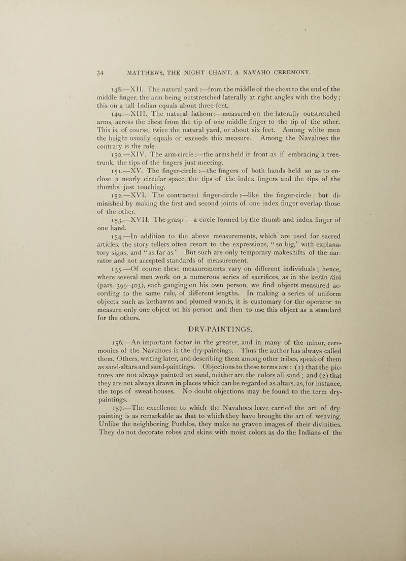 148. —XII. The natural yard :-—from the middle of the chest to the end of the middle finger, the arm being outstretched laterally at right angles with the body ; this on a tall Indian equals about three feet. 149. —XIII. The natural fathom measured on the laterally outstretched arms, across the chest from the tip of one middle finger to the tip of the other. This is, of course, twice the natural yard, or about six feet. Among white men the height usually equals or exceeds this measure. Among the Navahoes the contrary is the rule. 150. —XIV. The arm-circle :—the arms held in front as if embracing a tree- trunk, the tips of the fingers just meeting. 151. —XV. The finger-circle:—the fingers of both hands held so as to en¬ close a nearly circular space, the tips of the index fingers and the tips of the thumbs just touching. 152. —XVI. The contracted finger-circle:—like the finger-circle; but di¬ minished by making the first and second joints of one index finger overlap those of the other. 153. —XVII. The grasp :—a circle formed by the thumb and index finger of one hand. 154. —In addition to the above measurements, which are used for sacred articles, the story tellers often resort to the expressions, “ so big,” with explana¬ tory signs, and “as far as.” But such are only temporary makeshifts of the nar¬ rator and not accepted standards of measurement. 155. —Of course these measurements vary on different individuals; hence, where several men work on a numerous series of sacrifices, as in the ke^an /ani (pars. 399-403), each gaugingon his own person, we find objects measured ac¬ cording to the same rule, of different lengths. In making a series of uniform objects, such as kethawns and plumed wands, it is customary for the operator to measure only one object on his person and then to use this object as a standard for the others. DRY-PAINTINGS. 156. —An important factor in the greater, and in many of the minor, cere¬ monies of the Navahoes is the dry-paintings. Thus the author has always called them. Others, writing later, and describing them among other tribes, speak of them as sand-altars and sand-paintings. Objections to these terms are : (1) that the pic¬ tures are not always painted on sand, neither are the colors all sand ; and (2) that they are not always drawn in places which can be regarded as altars, as, for instance, the tops of sweat-houses. No doubt objections may be found to the term dry- paintings. 157. —The excellence to which the Navahoes have carried the art of dry¬ painting is as remarkable as that to which they have brought the art of weaving. Unlike the neighboring Pueblos, they make no graven images of their divinities. They do not decorate robes and skins with moist colors as do the Indians of the