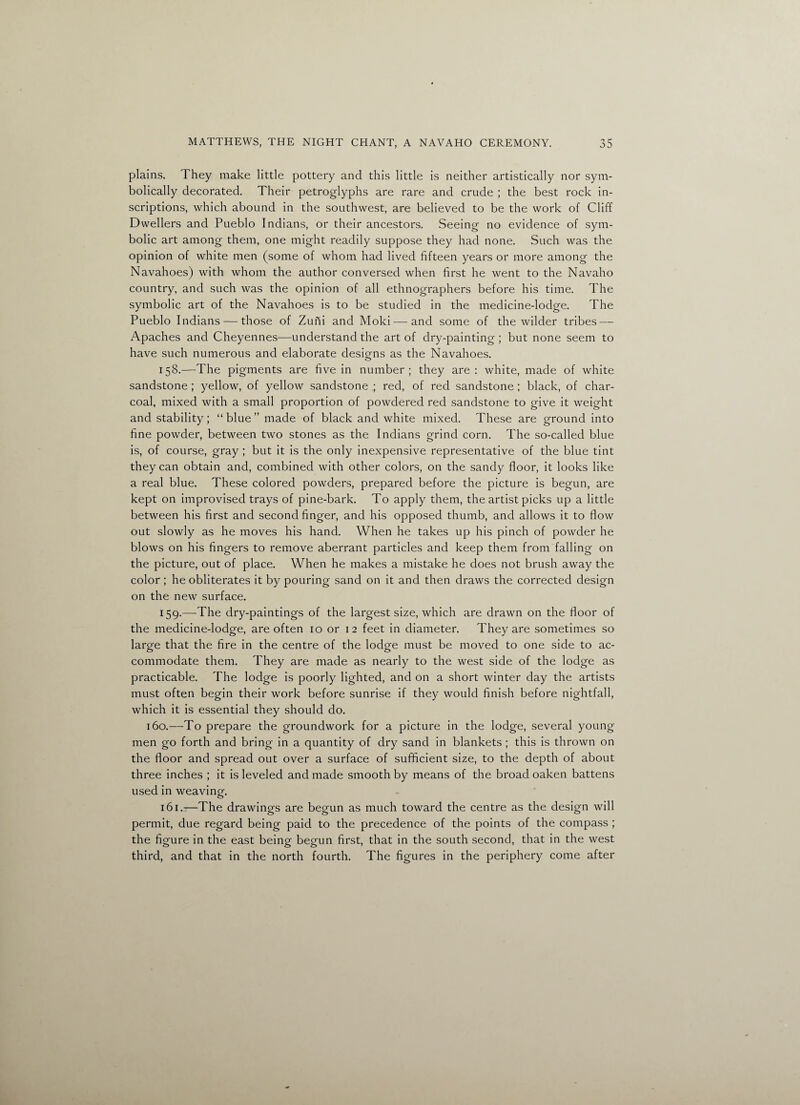 plains. They make little pottery and this little is neither artistically nor sym¬ bolically decorated. Their petroglyphs are rare and crude ; the best rock in¬ scriptions, which abound in the southwest, are believed to be the work of Cliff Dwellers and Pueblo Indians, or their ancestors. Seeing no evidence of sym¬ bolic art among them, one might readily suppose they had none. Such was the opinion of white men (some of whom had lived fifteen years or more among the Navahoes) with whom the author conversed when first he went to the Navaho country, and such was the opinion of all ethnographers before his time. The symbolic art of the Navahoes is to be studied in the medicine-lodge. The Pueblo Indians — those of Zuni and Moki — and some of the wilder tribes — Apaches and Cheyennes—understand the art of dry-painting ; but none seem to have such numerous and elaborate designs as the Navahoes. 158. —The pigments are five in number; they are : white, made of white sandstone ; yellow, of yellow sandstone ; red, of red sandstone ; black, of char¬ coal, mixed with a small proportion of powdered red sandstone to give it weight and stability ; “ blue ” made of black and white mixed. These are ground into fine powder, between two stones as the Indians grind corn. The so-called blue is, of course, gray ; but it is the only inexpensive representative of the blue tint they can obtain and, combined with other colors, on the sandy floor, it looks like a real blue. These colored powders, prepared before the picture is begun, are kept on improvised trays of pine-bark. To apply them, the artist picks up a little between his first and second finger, and his opposed thumb, and allows it to flow out slowly as he moves his hand. When he takes up his pinch of powder he blows on his fingers to remove aberrant particles and keep them from falling on the picture, out of place. When he makes a mistake he does not brush away the color ; he obliterates it by pouring sand on it and then draws the corrected design on the new surface. 159. —The dry-paintings of the largest size, which are drawn on the floor of the medicine-lodge, are often 10 or 12 feet in diameter. They are sometimes so large that the fire in the centre of the lodge must be moved to one side to ac¬ commodate them. They are made as nearly to the west side of the lodge as practicable. The lodge is poorly lighted, and on a short winter day the artists must often begin their work before sunrise if they would finish before nightfall, which it is essential they should do. 160.—To prepare the groundwork for a picture in the lodge, several young men go forth and bring in a quantity of dry sand in blankets ; this is thrown on the floor and spread out over a surface of sufficient size, to the depth of about three inches ; it is leveled and made smooth by means of the broad oaken battens used in weaving. 161.1—The drawings are begun as much toward the centre as the design will permit, due regard being paid to the precedence of the points of the compass ; the figure in the east being begun first, that in the south second, that in the west third, and that in the north fourth. The figures in the periphery come after