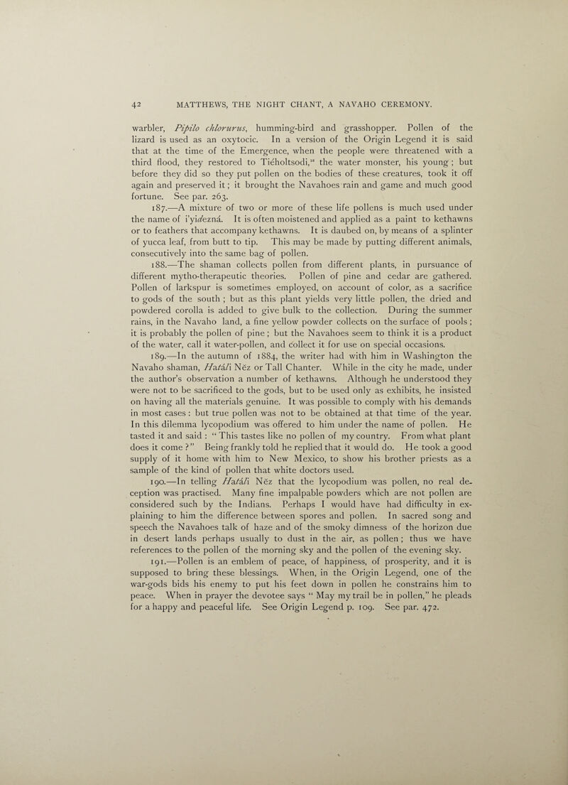 warbler, Pipilo chloniriis, humming-bird and grasshopper. Pollen of the lizard is used as an oxytocic. In a version of the Origin Legend it is said that at the time of the Emergence, when the people were threatened with a third flood, they restored to Tieholtsodi,10 the water monster, his young ; but before they did so they put pollen on the bodies of these creatures, took it off again and preserved it; it brought the Navahoes rain and game and much good fortune. See par. 263. 187. —A mixture of two or more of these life pollens is much used under the name of i’yirtfezna. It is often moistened and applied as a paint to kethawns or to feathers that accompany kethawns. It is daubed on, by means of a splinter of yucca leaf, from butt to tip. This may be made by putting different animals, consecutively into the same bag of pollen. 188. —The shaman collects pollen from different plants, in pursuance of different mytho-therapeutic theories. Pollen of pine and cedar are gathered. Pollen of larkspur is sometimes employed, on account of color, as a sacrifice to gods of the south ; but as this plant yields very little pollen, the dried and powdered corolla is added to give bulk to the collection. During the summer rains, in the Navaho land, a fine yellow powder collects on the surface of pools ; it is probably the pollen of pine ; but the Navahoes seem to think it is a product of the water, call it water-pollen, and collect it for use on special occasions. 189. —In the autumn of 1884, the writer had with him in Washington the Navaho shaman, 7/a/a/i Nez or Tall Chanter. While in the city he made, under the author’s observation a number of kethawns. Although he understood they were not to be sacrificed to the gods, but to be used only as exhibits, he insisted on having all the materials genuine. It was possible to comply with his demands in most cases : but true pollen was not to be obtained at that time of the year. In this dilemma lycopodium was offered to him under the name of pollen. He tasted it and said : “ This tastes like no pollen of my country. From what plant does it come ? ” Being frankly told he replied that it would do. He took a good supply of it home with him to New Mexico, to show his brother priests as a sample of the kind of pollen that white doctors used. 190. —In telling //a/a/i Nez that the lycopodium was pollen, no real de¬ ception was practised. Many fine impalpable powders which are not pollen are considered such by the Indians. Perhaps I would have had difficulty in ex¬ plaining to him the difference between spores and pollen. In sacred song and speech the Navahoes talk of haze and of the smoky dimness of the horizon due in desert lands perhaps usually to dust in the air, as pollen ; thus we have references to the pollen of the morning sky and the pollen of the evening sky. 191. —Pollen is an emblem of peace, of happiness, of prosperity, and it is supposed to bring these blessings. When, in the Origin Legend, one of the war-gods bids his enemy to put his feet down in pollen he constrains him to peace. When in prayer the devotee says “ May my trail be in pollen,” he pleads for a happy and peaceful life. See Origin Legend p. 109. See par. 472.