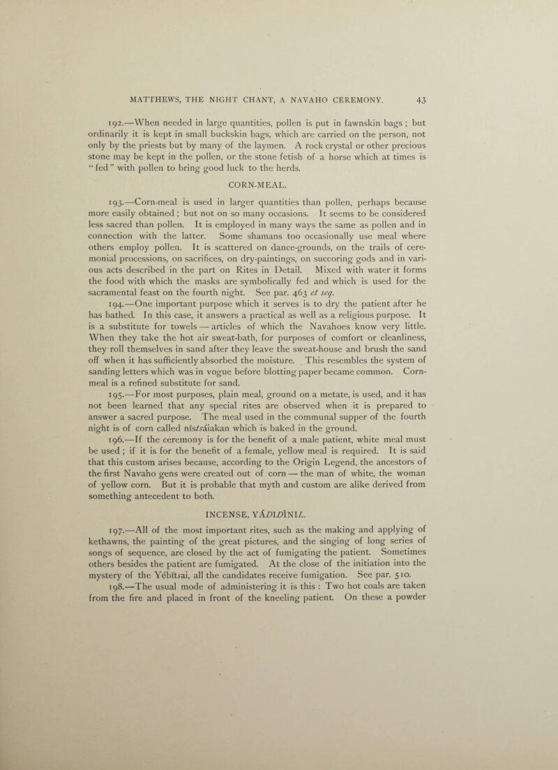 192. —When needed in large quantities, pollen is put in fawnskin bags ; but ordinarily it is kept in small buckskin bags, which are carried on the person, not only by the priests but by many of the laymen. A rock crystal or other precious stone may be kept in the pollen, or the stone fetish of a horse which at times is “ fed ” with pollen to bring good luck to the herds. CORN-MEAL. 193. —Corn-meal is used in larger quantities than pollen, perhaps because more easily obtained ; but not on so many occasions. It seems to be considered less sacred than pollen. It is employed in many ways the same as pollen and in connection with the latter. Some shamans too occasionally use meal where others employ pollen. It is scattered on dance-grounds, on the trails of cere¬ monial processions, on sacrifices, on dry-paintings, on succoring gods and in vari¬ ous acts described in the part on Rites in Detail. Mixed with water it forms the food with which the masks are symbolically fed and which is used for the sacramental feast on the fourth night. See par. 463 et seq. 194. —One important purpose which it serves is to dry the patient after he has bathed. In this case, it answers a practical as well as a religious purpose. It is a substitute for towels — articles of which the Navahoes know very little. When they take the hot air sweat-bath, for purposes of comfort or cleanliness, they roll themselves in sand after they leave the sweat-house and brush the sand off when it has sufficiently absorbed the moisture. This resembles the system of sanding letters which was in vogue before blotting paper became common. Corn- meal is a refined substitute for sand. 195. —For most purposes, plain meal, ground on a metate, is used, and it has not been learned that any special rites are observed when it is prepared to answer a sacred purpose. The meal used in the communal supper of the fourth night is of corn called msAaiakan which is baked in the ground. 196. —If the ceremony is for the benefit of a male patient, white meal must be used ; if it is for the benefit of a female, yellow meal is required. It is said that this custom arises because, according to the Origin Legend, the ancestors of the first Navaho gens were created out of corn — the man of white, the woman of yellow corn. But it is probable that myth and custom are alike derived from something antecedent to both. INCENSE, YADIDimL. 197. —All of the most important rites, such as the making and applying of kethawns, the painting of the great pictures, and the singing of long series of songs of sequence, are closed by the act of fumigating the patient. Sometimes others besides the patient are fumigated. At the close of the initiation into the mystery of the Yebltrai, all the candidates receive fumigation. See par. 510. 198. —The usual mode of administering it is this : Two hot coals are taken from the fire and placed in front of the kneeling patient. On these a powder