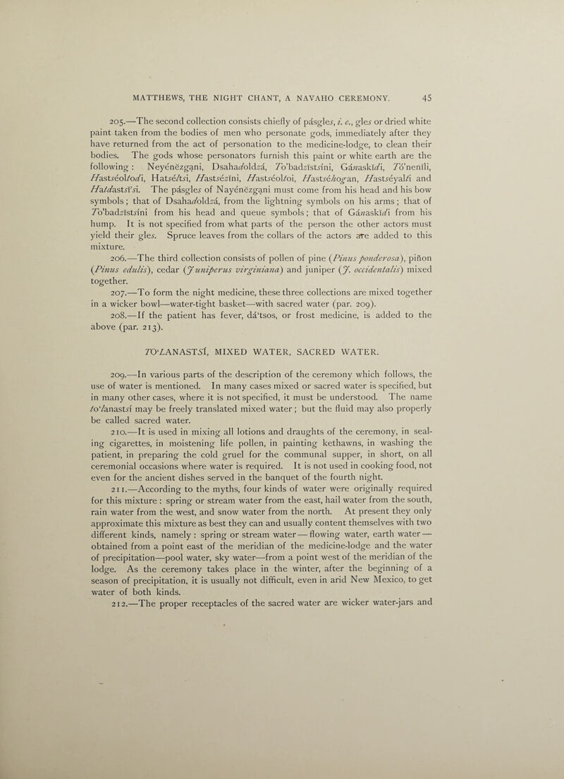 205. —The second collection consists chiefly of pasgle^, i. e., gle.y or dried white paint taken from the bodies of men who personate gods, immediately after they have returned from the act of personation to the medicine-lodge, to clean their bodies. The gods whose personators furnish this paint or white earth are the following : Neyenezgani, Dsaha^old^a, To’badAstdni, Gawaski^i, Tb’nenili, Pfastseoltodi, Hatye/tri, Pdastsezim, //astaeol/oi, ddastse/iogan, //asUeyal/i and PdatdastsVsl. The pasglei- of Nayenezgani must come from his head and his bow symbols ; that of Dsahakolds'a, from the lightning symbols on his arms ; that of To’bad.dstnni from his head and queue symbols ; that of Ganaskldi from his hump. It is not specified from what parts of the person the other actors must yield their gle^. Spruce leaves from the collars of the actors are added to this mixture. 206. —The third collection consists of pollen of pine (Pinusponderosa), pinon {Pinus edulis), cedar (jf uniperus virginiana) and juniper (jf. occidentalis) mixed together. 207. —To form the night medicine, these three collections are mixed together in a wicker bowl—water-tight basket—with sacred water (par. 209). 208. —If the patient has fever, da‘tsos, or frost medicine, is added to the above (par. 213). 7’0‘ZANASTS'f, MIXED WATER, SACRED WATER. 209. —In various parts of the description of the ceremony which follows, the use of water is mentioned. In many cases mixed or sacred water is specified, but in many other cases, where it is not specified, it must be understood. The name /o‘/anasDi may be freely translated mixed water; but the fluid may also properly be called sacred water. 210. —It is used in mixing all lotions and draughts of the ceremony, in seal¬ ing cigarettes, in moistening life pollen, in painting kethawns, in washing the patient, in preparing the cold gruel for the communal supper, in short, on all ceremonial occasions where water is required. It is not used in cooking food, not even for the ancient dishes served in the banquet of the fourth night. 211. —According to the myths, four kinds of water were originally required for this mixture : spring or stream water from the east, hail water from the south, rain water from the west, and snow water from the north. At present they only approximate this mixture as best they can and usually content themselves with two different kinds, namely : spring or stream water — flowing water, earth water — obtained from a point east of the meridian of the medicine-lodge and the water of precipitation—pool water, sky water—from a point west of the meridian of the lodge. As the ceremony takes place in the winter, after the beginning of a season of precipitation, it is usually not difficult, even in arid New Mexico, to get water of both kinds. 212. —The proper receptacles of the sacred water are wicker water-jars and