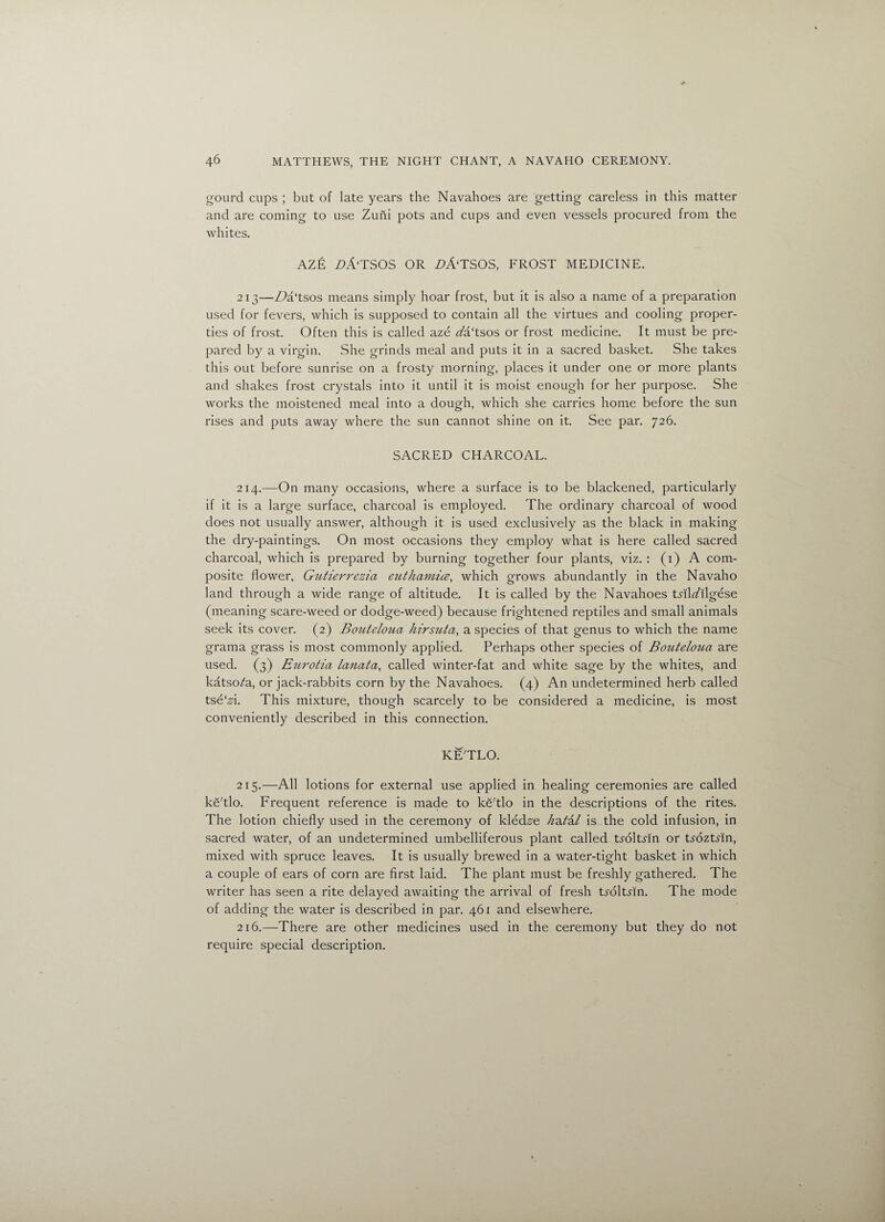 gourd cups ; but of late years the Navahoes are getting careless in this matter and are coming to use Zuni pots and cups and even vessels procured from the whites. AZE Z>A‘TSOS OR Z>A‘TSOS, FROST MEDICINE. 213—Z?a‘tsos means simply hoar frost, but it is also a name of a preparation used for fevers, which is supposed to contain all the virtues and cooling proper¬ ties of frost. Often this is called aze rt?a‘tsos or frost medicine. It must be pre¬ pared by a virgin. She grinds meal and puts it in a sacred basket. She takes this out before sunrise on a frosty morning, places it under one or more plants and shakes frost crystals into it until it is moist enough for her purpose. She works the moistened meal into a dough, which she carries home before the sun rises and puts away where the sun cannot shine on it. See par. 726. SACRED CHARCOAL. 214. —On many occasions, where a surface is to be blackened, particularly if it is a large surface, charcoal is employed. The ordinary charcoal of wood does not usually answer, although it is used exclusively as the black in making the dry-paintings. On most occasions they employ what is here called sacred charcoal, which is prepared by burning together four plants, viz.: (1) A com¬ posite flower, Gutierrezia euthamice, which grows abundantly in the Navaho land through a wide range of altitude. It is called by the Navahoes tnlafllgese (meaning scare-weed or dodge-weed) because frightened reptiles and small animals seek its cover. (2) Bouteloua hirsuta, a species of that genus to which the name grama grass is most commonly applied. Perhaps other species of Bouteloua are used. (3) Eurotia lanata, called winter-fat and white sage by the whites, and katso^a, or jack-rabbits corn by the Navahoes. (4) An undetermined herb called tsetsi. This mixture, though scarcely to be considered a medicine, is most conveniently described in this connection. KE'TLO. 215. —All lotions for external use applied in healing ceremonies are called ke'tlo. Frequent reference is made to ke'tlo in the descriptions of the rites. The lotion chiefly used in the ceremony of kled^e /^a/a/ is the cold infusion, in sacred water, of an undetermined umbelliferous plant called troltsin or tadztrin, mixed with spruce leaves. It is usually brewed in a water-tight basket in which a couple of ears of corn are first laid. The plant must be freshly gathered. The writer has seen a rite delayed awaiting the arrival of fresh tsdltyin. The mode of adding the water is described in par. 461 and elsewhere. 216. —There are other medicines used in the ceremony but they do not require special description.