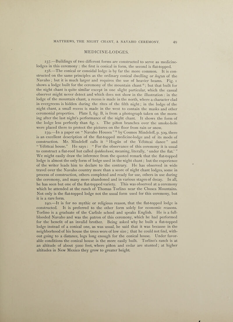 MEDICINE-LODGES. 237-—Buildings of two different forms are constructed to serve as medicine- lodges in this ceremony : the first is conical in form, the second is flat-topped. 238. —The conical or conoidal lodge is by far the more common. It is con¬ structed on the same principles as the ordinary conical dwelling or hog-axi of the Navaho ; but it is much larger and requires the use of heavier beams. Fig. 1 shows a lodge built for the ceremony of the mountain chant12; but that built for the night chant is quite similar except in one slight particular, which the casual observer might never detect and which does not show in the illustration : in the lodge of the mountain chant, a recess is made in the north, where a character clad in evergreens is hidden during the rites of the fifth night; in the lodge of the night chant, a small recess is made in the west to contain the masks and other ceremonial properties. Plate I, fig. B, is from a photograph taken on the morn¬ ing after the last night’s performance of the night chant. It shows the form of the lodge less perfectly than fig. 1. The pinon branches over the smoke-hole were placed there to protect the pictures on the floor from rain or snow. 239. —In a paper on “ Navaho Houses ”13 by Cosmos Mindeleff, p. 509, there is an excellent description of the flat-topped medicine-lodge and of its mode of construction. Mr. Mindeleff calls it “Hogan of the Yebitcai dance” and “ Yebitcai house.” He says : “ For the observance of this ceremony it is usual to construct a flat-roof hut called iyadaskuni, meaning, literally, ‘ under the flat.’ ” We might easily draw the inference from the quoted remark that the flat-topped lodge is almost the only form of lodge used in the night chant; but the experience of the writer leads him to declare to the contrary. He has observed in wide travel over the Navaho country more than a score of night chant lodges, some in process of construction, others completed and ready for use, others in use during the ceremony, and many more abandoned and in various stages of decay. In all, he has seen but one of the flat-topped variety. This was observed at a ceremony which he attended at the ranch of Thomas Torlino near the Chusca Mountains. Not only is the flat-topped lodge not the usual form used for this ceremony, but it is a rare form. 240. —It is for no mythic or religious reason, that the flat-topped lodge is constructed. It is preferred to the other form solely for economic reasons. Torlino is a graduate of the Carlisle school and speaks English. He is a full- blooded Navaho and was the patron of this ceremony, which he had performed for the benefit of an invalid brother. Being asked why he built a flat-topped lodge instead of a conical one, as was usual, he said that it was because in the neighborhood of his house the trees were of low size ; that he could not find, with¬ out going to a distance, logs long enough for the conical house. Under favor¬ able conditions the conical house is the more easily built. Torlino’s ranch is at an altitude of about 5000 feet, where pinon and cedar are stunted ; at higher altitudes in New Mexico they grow to greater height.