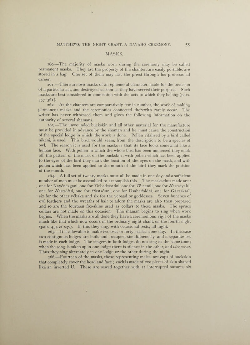 MASKS. 260. —The majority of masks worn during the ceremony may be called permanent masks. They are the property of the chanter, are easily portable, are stored in a bag. One set of them may last the priest through his professional career. 261. —There are two masks of an ephemeral character, made for the occasion of a particular act, and destroyed as soon as they have served their purpose. Such masks are best considered in connection with the acts to which they belong (pars. 357-36i). 262. —As the chanters are comparatively few in number, the work of making- permanent masks and the ceremonies connected therewith rarely occur. The writer has never witnessed them and gives the following information on the authority of several shamans. 263. —The unwounded buckskin and all other material for the manufacture must be provided in advance by the shaman and he must cause the construction of the special lodge in which the work is done. Pollen vitalized by a bird called nikeni, is used. This bird, would seem, from the description to be a species of owl. The reason it is used for the masks is that its face looks somewhat like a human face. With pollen in which the whole bird has been immersed they mark off the pattern of the mask on the buckskin ; with pollen which has been applied to the eyes of the bird they mark the location of the eyes on the mask, and with pollen which has been applied to the mouth of the bird they mark the position of the mouth. 264. —A full set of twenty masks must all be made in one day and a sufficient number of men must be assembled to accomplish this. The masks thus made are : one for Nayenezgani, one for To'badAstnni, one for 7o‘nemli, one for //astreyal/i, one for //astre/tn, one for //astreAmi, one for DsaharTold^a, one for GazzaskizA, six for the other yebaka and six for the yebaad or goddesses. Seven bunches of owl feathers and the wreaths of hair to adorn the masks are also then prepared and so are the fourteen fox-skins used as collars to these masks. The spruce collars are not made on this occasion. The shaman begins to sing when work begins. When the masks are all done they have a ceremonious vigil of the masks much like that which now occurs in the ordinary night chant, on the fourth night (pars. 454 et seqi). In this they sing, with occasional rests, all night. 265. —It is allowable to make two sets, or forty masks in one day. In this case two contiguous lodges are built and occupied simultaneously, and a separate set is made in each lodge. The singers in both lodges do not sing at the same time ; when the song is taken up in one lodge there is silence in the other, and vice versa. Thus they sing alternately in one lodge or the other during the night. 266. —Fourteen of the masks, those representing males, are caps of buckskin that completely cover the head and face ; each is made of two pieces of skin shaped like an inverted U. These are sewed together with 12 interrupted sutures, six