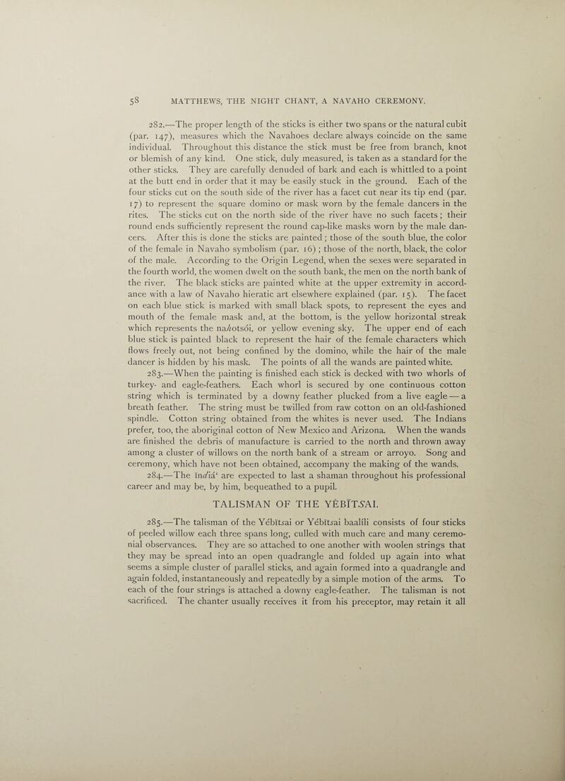 282. —The proper length of the sticks is either two spans or the natural cubit (par. 147), measures which the Navahoes declare always coincide on the same individual. Throughout this distance the stick must be free from branch, knot or blemish of any kind. One stick, duly measured, is taken as a standard for the other sticks. They are carefully denuded of bark and each is whittled to a point at the butt end in order that it may be easily stuck in the ground. Each of the four sticks cut on the south side of the river has a facet cut near its tip end (par. 17) to represent the square domino or mask worn by the female dancers in the rites. The sticks cut on the north side of the river have no such facets ; their round ends sufficiently represent the round cap-like masks worn by the male dan¬ cers. After this is done the sticks are painted ; those of the south blue, the color of the female in Navaho symbolism (par. 16) ; those of the north, black, the color of the male. According to the Origin Legend, when the sexes were separated in the fourth world, the women dwelt on the south bank, the men on the north bank of the river. The black sticks are painted white at the upper extremity in accord¬ ance with a law of Navaho hieratic art elsewhere explained (par. 15). The facet on each blue stick is marked with small black spots, to represent the eyes and mouth of the female mask and, at the bottom, is the yellow horizontal streak which represents the na//otsoi, or yellow evening sky. The upper end of each blue stick is painted black to represent the hair of the female characters which flows freely out, not being confined by the domino, while the hair of the male dancer is hidden by his mask. The points of all the wands are painted white. 283. —When the painting is finished each stick is decked with two whorls of turkey- and eagle-feathers. Each whorl is secured by one continuous cotton string which is terminated by a downy feather plucked from a live eagle — a breath feather. The string must be twilled from raw cotton on an old-fashioned spindle. Cotton string obtained from the whites is never used. The Indians prefer, too, the aboriginal cotton of New Mexico and Arizona. When the wands are finished the debris of manufacture is carried to the north and thrown away among a cluster of willows on the north bank of a stream or arroyo. Song and ceremony, which have not been obtained, accompany the making of the wands. 284. —The in<Aa‘ are expected to last a shaman throughout his professional career and may be, by him, bequeathed to a pupil. TALISMAN OF THE YEBITYAI. 285. —The talisman of the Yebityai or Yebitrai baalfli consists of four sticks of peeled willow each three spans long, culled with much care and many ceremo¬ nial observances. They are so attached to one another with woolen strings that they may be spread into an open quadrangle and folded up again into what seems a simple cluster of parallel sticks, and again formed into a quadrangle and again folded, instantaneously and repeatedly by a simple motion of the arms. To each of the four strings is attached a downy eagle-feather. The talisman is not sacrificed. The chanter usually receives it from his preceptor, may retain it all