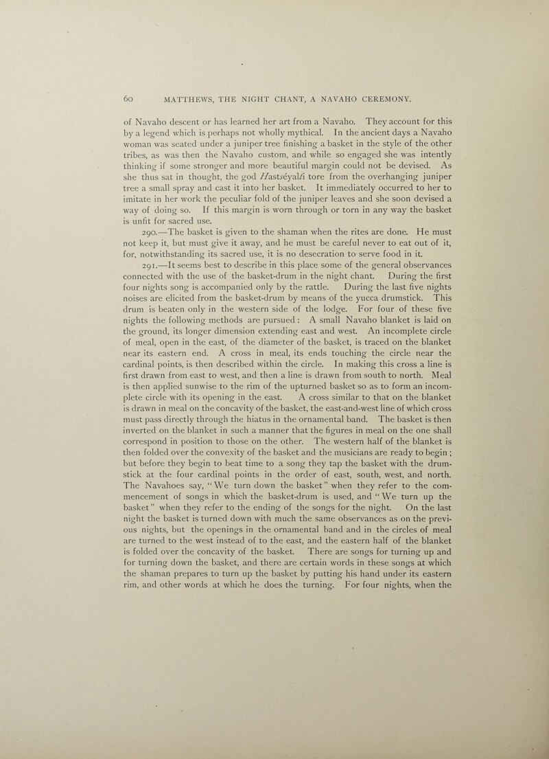 of Navaho descent or has learned her art from a Navaho. They account for this by a legend which is perhaps not wholly mythical. In the ancient days a Navaho woman was seated under a juniper tree finishing a basket in the style of the other tribes, as was then the Navaho custom, and while so engaged she was intently thinking if some stronger and more beautiful margin could not be devised. As she thus sat in thought, the god //astreyal/i tore from the overhanging juniper tree a small spray and cast it into her basket. It immediately occurred to her to imitate in her work the peculiar fold of the juniper leaves and she soon devised a way of doing so. If this margin is worn through or torn in any way the basket is unfit for sacred use. 290. —The basket is given to the shaman when the rites are done. He must not keep it, but must give it away, and he must be careful never to eat out of it, for, notwithstanding its sacred use, it is no desecration to serve food in it. 291. —It seems best to describe in this place some of the general observances connected with the use of the basket-drum in the night chant. During the first four nights song is accompanied only by the rattle. During the last five nights noises are elicited from the basket-drum by means of the yucca drumstick. This drum is beaten only in the western side of the lodge. For four of these five nights the following methods are pursued : A small Navaho blanket is laid on the ground, its longer dimension extending east and west. An incomplete circle of meal, open in the east, of the diameter of the basket, is traced on the blanket near its eastern end. A cross in meal, its ends touching the circle near the cardinal points, is then described within the circle. In making this cross a line is first drawn from east to west, and then a line is drawn from south to north. Meal is then applied sunwise to the rim of the upturned basket so as to form an incom¬ plete circle with its opening in the east. A cross similar to that on the blanket is drawn in meal on the concavity of the basket, the east-and-west line of which cross must pass directly through the hiatus in the ornamental band. The basket is then inverted on the blanket in such a manner that the figures in meal on the one shall correspond in position to those on the other. The western half of the blanket is then folded over the convexity of the basket and the musicians are ready to begin ; but before they begin to beat time to a song they tap the basket with the drum¬ stick at the four cardinal points in the order of east, south, west, and north. The Navahoes say, “We turndown the basket ” when they refer to the com¬ mencement of songs in which the basket-drum is used, and “We turn up the basket” when they refer to the ending of the songs for the night. On the last night the basket is turned down with much the same observances as on the previ¬ ous nights, but the openings in the ornamental band and in the circles of meal are turned to the west instead of to the east, and the eastern half of the blanket is folded over the concavity of the basket. There are songs for turning up and for turning down the basket, and there are certain words in these songs at which the shaman prepares to turn up the basket by putting his hand under its eastern rim, and other words at which he does the turning. For four nights, when the