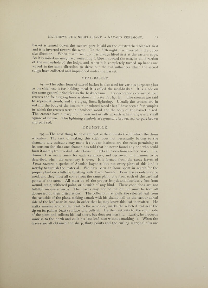 basket is turned down, the eastern part is laid on the outstretched blanket first and it is inverted toward the west. On the fifth night it is inverted in the oppo¬ site direction. When it is turned up, it is always lifted first at the eastern edge. As it is raised an imaginary something is blown toward the east, in the direction of the smoke-hole of the lodge, and when it is completely turned up hands are waved in the same direction, to drive out the evil influences which the sacred songs have collected and imprisoned under the basket. MEAL-BASKET. 292-—The other form of sacred basket is also used for various purposes ; but as its chief use is for holding meal, it is called the meal-basket. It is made on the same general principles as the basket-drum. Its decorations consist of four crosses and four zigzag lines as shown in plate IV, fig. E. The crosses are said to represent clouds, and the zigzag lines, lightning. Usually the crosses are in red and the body of the basket in uncolored wood ; but I have seen a few samples in which the crosses were in uncolorecl wood and the body of the basket in red. The crosses have a margin of brown and usually at each salient angle is a small square of brown. The lightning symbols are generally brown, red, or part brown and part red. DRUMSTICK. 293.—The next thing to be examined is the drumstick with which the drum is beaten. The task of making this stick does not necessarily belong to the shaman ; any assistant may make it; but so intricate are the rules pertaining to its construction that one shaman has told that he never found any one who could form it merely from verbal instructions. Practical instructions are necessary. The drumstick is made anew for each ceremony, and destroyed, in a manner to be described, when the ceremony is over. It is formed from the stout leaves of Yucca baccata, a species of Spanish bayonet, but not every plant of this kind is worthy to furnish the material. We have seen an hour spent in search for the proper plant on a hillside bristling with Yucca baccata. Four leaves only may be used, and they must all come from the same plant, one from each of the cardinal points of the stem. All must be of the proper length and absolutely free from wound, stain, withered point, or blemish of any kind. These conditions are not fulfilled on every yucca. The leaves may not be cut off, but must be torn off downward at their articulations. The collector first pulls the selected leaf from the east side of the plant, making a mark with his thumb nail on the east or dorsal side of the leaf near its root, in order that he may know this leaf thereafter. He walks sunwise around the plant to the west side, marks the selected leaf near the tip on its palmar (east) surface, and culls it. He then retreats to the south side of the plant and collects his leaf there, but does not mark it. Lastly, he proceeds sunwise to the north and culls his last leaf, also without marking it. When the leaves are all obtained the sharp, flinty points and the curling marginal cilia are