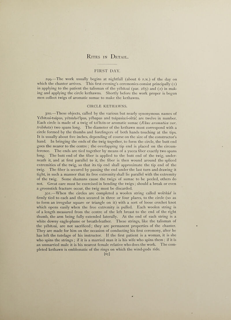 Rites in Detail. FIRST DAY. 299. —The work usually begins at nightfall (about 6 r.M.) of the day on which the chanter arrives. This first evening’s ceremonies consist principally (1) in applying to the patient the talisman of the yebitrai (par. 285) and (2) in mak¬ ing and applying the circle kethawns. Shortly before the work proper is begun men collect twigs of aromatic sumac to make the kethawns. CIRCLE KETHAWNS. 300. —These objects, called by the various but nearly synonymous names of Yebitrai-tsapas, yetsi^a-i'lpas, yebapas and tsapasia^i-ol/a/, are twelve in number. Each circle is made of a twig of tn'ltsin or aromatic sumac (.Rims aromatica var. trilobata) two spans long. The diameter of the kethawn must correspond with a circle formed by the thumbs and forefingers of both hands touching at the tips. It is usually about five inches, depending of course on the size of the constructor’s hand. In bringing the ends of the twig together, to form the circle, the butt end goes the nearer to the centre ; the overlapping tip end is placed on the circum¬ ference. The ends are tied together by means of a yucca fiber exactly two spans long. The butt end of the fiber is applied to the butt end of the twig, under¬ neath it, and at first parallel to it, the fiber is then wound around the spliced extremities of the twig, so that its tip end shall approximate the tip end of the twig. The fiber is secured by passing the end under the last turn and drawing it tight, in such a manner that its free extremity shall lie parallel with the extremity of the twig. Some shamans cause the twigs of sumac to be peeled, others do not. Great care must be exercised in bending the twigs ; should a break or even a greenstick fracture occur, the twig must be discarded. 301. —When the circles are completed a woolen string called wok/zaY is firmly tied to each and then secured in three or four places, to the circle (so as to form an irregular square or triangle on it) with a sort of loose crochet knot which opens easily when the free extremity is pulled. Each woolen string is of a length measured from the centre of the left breast to the end of the right thumb, the arm being fully extended laterally. At the end of each string is a white downy eagle-plume or breath-feather. These strings, like the talisman of the yebitrai, are not sacrificed ; they are permanent properties of the chanter. They are made for him on the occasion of conducting his first ceremony, after he has left the tutelage of his instructor. If the first patient is a woman, it is she who spins the strings ; if it is a married man it is his wife who spins them ; if it is an unmarried male it is his nearest female relative who does the work. I he com¬ pleted kethawn is emblematic of the rings on which the wind-gods ride. [67]