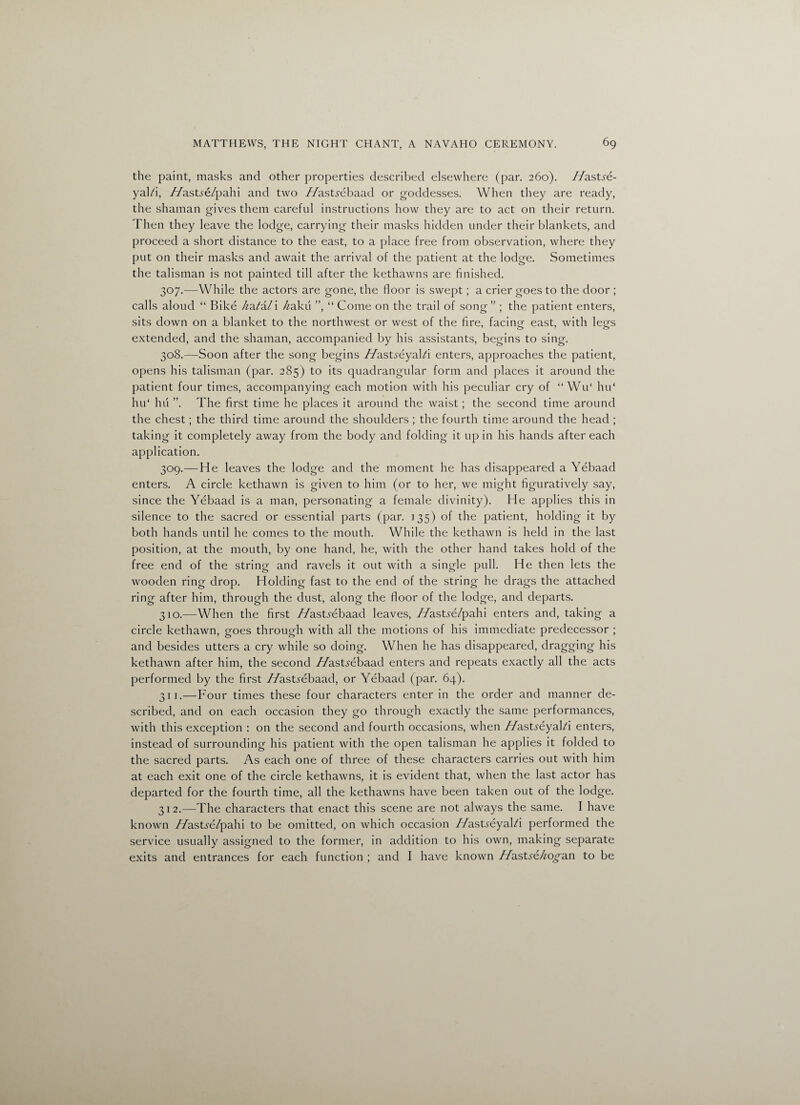 the paint, masks and other properties described elsewhere (par. 260). Zfastse- yal/i, //astve/pahi and two //astjrebaad or goddesses. When they are ready, the shaman gives them careful instructions how they are to act on their return. Then they leave the lodge, carrying their masks hidden under their blankets, and proceed a short distance to the east, to a place free from, observation, where they put on their masks and await the arrival of the patient at the lodge. Sometimes the talisman is not painted till after the kethawns are finished. 307. —While the actors are gone, the floor is swept; a crier goes to the door ; calls aloud “ Bike /^a/a/i /zakii ”, “ Come on the trail of song” ; the patient enters, sits down on a blanket to the northwest or west of the fire, facing east, with legs extended, and the shaman, accompanied by his assistants, begins to sing. 308. —Soon after the song begins //astyeyald enters, approaches the patient, opens his talisman (par. 285) to its quadrangular form and places it around the patient four times, accompanying each motion with his peculiar cry of “ WiT hu‘ hu‘ hu ”. The first time he places it around the waist; the second time around the chest; the third time around the shoulders ; the fourth time around the head ; taking it completely away from the body and folding it up in his hands after each application. 309. — He leaves the lodge and the moment he has disappeared a Yebaad enters. A circle kethawn is given to him (or to her, we might figuratively say, since the Yebaad is a man, personating a female divinity). He applies this in silence to the sacred or essential parts (par. 135) of the patient, holding it by both hands until he comes to the mouth. While the kethawn is held in the last position, at the mouth, by one hand, he, with the other hand takes hold of the free end of the string and ravels it out with a single pull. He then lets the wooden ring drop. Holding fast to the end of the string he drags the attached ring after him, through the dust, along the floor of the lodge, and departs. 310. —When the first //ast^ebaad leaves, //asUe/pahi enters and, taking a circle kethawn, goes through with all the motions of his immediate predecessor ; and besides utters a cry while so doing. When he has disappeared, dragging his kethawn after him, the second //astrebaad enters and repeats exactly all the acts performed by the first 7/asUebaad, or Yebaad (par. 64). 311. —Four times these four characters enter in the order and manner de¬ scribed, and on each occasion they go through exactly the same performances, with this exception : on the second and fourth occasions, when //astyeyal/i enters, instead of surrounding his patient with the open talisman he applies it folded to the sacred parts. As each one of three of these characters carries out with him at each exit one of the circle kethawns, it is evident that, when the last actor has departed for the fourth time, all the kethawns have been taken out of the lodge. 312. —The characters that enact this scene are not always the same. I have known //ast^e/pahi to be omitted, on which occasion 7/asUeyaFi performed the service usually assigned to the former, in addition to his own, making separate exits and entrances for each function ; and I have known //asbe/zo^an to be
