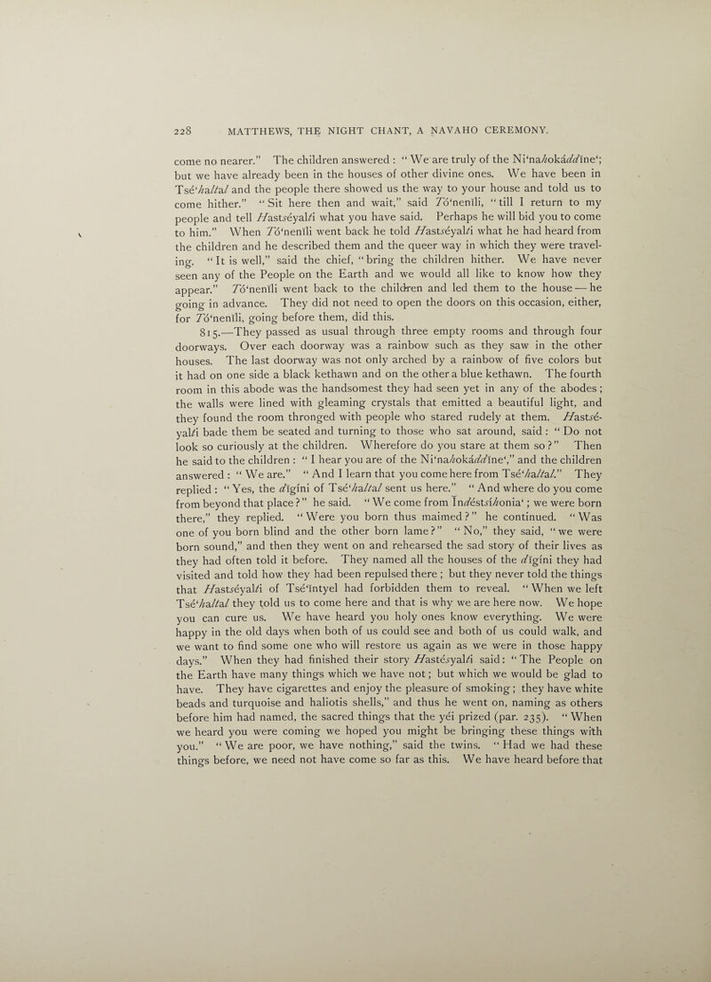 come no nearer.” The children answered : “ We are truly of the Ni‘na/zoka77ine‘; but we have already been in the houses of other divine ones. We have been in Tse7m//a/ and the people there showed us the way to your house and told us to come hither.” “Sit here then and wait,” said To'nenili, “till I return to my people and tell //astyeyabi what you have said. Perhaps he will bid you to come to him.” When To'nenili went back he told //astyeyabi what he had heard from the children and he described them and the queer way in which they were travel¬ ing. “It is well,” said the chief, “bring the children hither. We have never seen any of the People on the Earth and we would all like to know how they appear.” 7o‘nenili went back to the children and led them to the house — he going in advance. They did not need to open the doors on this occasion, either, for 7o‘nenili, going before them, did this. 815.—They passed as usual through three empty rooms and through four doorways. Over each doorway was a rainbow such as they saw in the other houses. The last doorway was not only arched by a rainbow of five colors but it had on one side a black kethawn and on the other a blue kethawn. The fourth room in this abode was the handsomest they had seen yet in any of the abodes ; the walls were lined with gleaming crystals that emitted a beautiful light, and they found the room thronged with people who stared rudely at them, //astye¬ yabi bade them be seated and turning to those who sat around, said : “ Do not look so curiously at the children. Wherefore do you stare at them so ? ” Then he said to the children : “ I hear you are of the Ni‘na//oka//ine‘,” and the children answered : “ We are.” “ And I learn that you come here from Tse‘//a/?a/.” They replied : “ Yes, the /lgini of Tse7/aba/ sent us here.” “ And where do you come from beyond that place ? ” he said. “We come from In/estyi7/onia‘; we were born there,” they replied. “Were you born thus maimed?” he continued. “Was one of you born blind and the other born lame?” “ No,” they said, “we were born sound,” and then they went on and rehearsed the sad story of their lives as they had often told it before. They named all the houses of the Yigini they had visited and told how they had been repulsed there ; but they never told the things that //astyeyabi of Tse'intyel had forbidden them to reveal. “ When we left Tse‘^a/?a/ they told us to come here and that is why we are here now. We hope you can cure us. We have heard you holy ones know everything. We were happy in the old days when both of us could see and both of us could walk, and we want to find some one who will restore us again as we were in those happy days.” When they had finished their story 7/aste.yyabi said: “ The People on the Earth have many things which we have not; but which we would be glad to have. They have cigarettes and enjoy the pleasure of smoking ; they have white beads and turquoise and haliotis shells,” and thus he went on, naming as others before him had named, the sacred things that the yei prized (par. 235). “ When we heard you were coming we hoped you might be bringing these things with you.” “ We are poor, we have nothing,” said the twins. “ Had we had these things before, we need not have come so far as this. We have heard before that