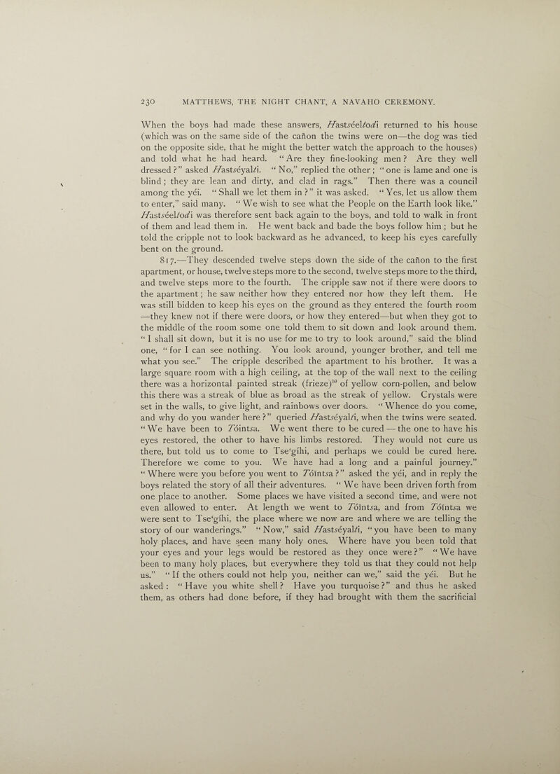 When the boys had made these answers, //asts-eel/od'i returned to his house (which was on the same side of the canon the twins were on—the dog was tied on the opposite side, that he might the better watch the approach to the houses) and told what he had heard. “Are they fine-looking men? Are they well dressed ?” asked //astfeyal/i. “ No,” replied the other ; “ one is lame and one is blind ; they are lean and dirty, and clad in rags.” Then there was a council among the yei. “ Shall we let them in ?” it was asked. “ Yes, let us allow them to enter,” said many. “ We wish to see what the People on the Earth look like.” //asts6eUodi was therefore sent back again to the boys, and told to walk in front of them and lead them in. He went back and bade the boys follow him ; but he told the cripple not to look backward as he advanced, to keep his eyes carefully bent on the ground. 817.—They descended twelve steps down the side of the canon to the first apartment, or house, twelve steps more to the second, twelve steps more to the third, and twelve steps more to the fourth. The cripple saw not if there were doors to the apartment; he saw neither how they entered nor how they left them. He was still bidden to keep his eyes on the ground as they entered the fourth room —they knew not if there were doors, or how they entered—but when they got to the middle of the room some one told them to sit down and look around them. “ I shall sit down, but it is no use for me to try to look around,” said the blind one, “for I can see nothing. You look around, younger brother, and tell me what you see.” The cripple described the apartment to his brother. It was a large square room with a high ceiling, at the top of the wall next to the ceiling there was a horizontal painted streak (frieze)59 of yellow corn-pollen, and below this there was a streak of blue as broad as the streak of yellow. Crystals were set in the walls, to give light, and rainbows over doors. “ Whence do you come, and why do you wander here ?” queried //astyeyal/i, when the twins were seated. “We have been to Zointja. We went there to be cured — the one to have his eyes restored, the other to have his limbs restored. They would not cure us there, but told us to come to Tse'gihi, and perhaps we could be cured here. Therefore we come to you. We have had a long and a painful journey.” “ Where were you before you went to Zbintya?” asked the yei, and in reply the boys related the story of all their adventures. “We have been driven forth from one place to another. Some places we have visited a second time, and were not even allowed to enter. At length we went to Zb in Era, and from Tointsa we were sent to Tse‘gihi, the place where we now are and where we are telling the story of our wanderings.” “Now,” said Hasts€ya\t\, “you have been to many holy places, and have seen many holy ones. Where have you been told that your eyes and your legs would be restored as they once were?” “We have been to many holy places, but everywhere they told us that they could not help us.” “ If the others could not help you, neither can we,” said the yei. But he asked: “Have you white shell? Have you turquoise?” and thus he asked them, as others had done before, if they had brought with them the sacrificial