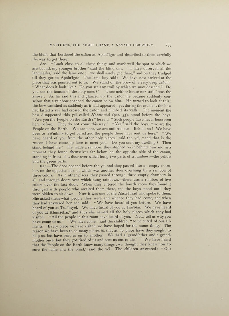 the bluffs that bordered the canon at Apahi'lgo^ and described to them carefully the way to get there. 820. —“ Look close to all these things and mark well the spot to which we are bound, my younger brother,” said the blind one. “ I have observed all the landmarks,” said the lame one ; “ we shall surely get there,” and on they trudged till they got to Apahi'lgo^. The lame boy said : “We have now arrived at the place that was pointed out to us. We stand on the brow of a very deep canon.” “ What does it look like ? Do you see any trail by which we may descend ? Do you see the houses of the holy ones ? ” “I see neither house nor trail,” was the answer. As he said this and glanced up the canon he became suddenly con¬ scious that a rainbow spanned the canon below him. He turned to look at this ; the bow vanished as suddenly as it had appeared ; yet during the moment the bow had lasted a yei had crossed the canon and climbed its walls. The moment the bow disappeared this yei, called Hatdastslsx (par. 53), stood before the boys. “ Are you the People on the Earth ? ” he said, “ Such people have never been seen here before. They do not come this way.” “Yes,” said the boys, “we are the People on the Earth. We are poor, we are unfortunate. Behold us ! We have been to 7o‘nihilm to get cured and the people there have sent us here.” “ We have heard of you from the other holy places,” said the yei, “ and that is the reason I have come up here to meet you. Do you seek my dwelling ? Then stand behind me.” He made a rainbow, they stepped on it behind him and in a moment they found themselves far below, on the opposite side of the canon, standing in front of a door over which hung two parts of a rainbow,—the yellow and the green parts. 821. —The door opened before the yei and they passed into an empty cham¬ ber, on the opposite side of which was another door overhung by a rainbow of three colors. As in other places they passed through three empty chambers in all, and through doors over which hung rainbows,—there was a rainbow of five colors over the last door. When they entered the fourth room they found it thronged with people who awaited them there, and the boys stood until they were bidden to sit down. Now it was one of the //astrebaad who spoke to them. She asked them what people they were and whence they had come, and when they had answered her, she said : “We have heard of you before. We have heard of you at Tsefintyel. We have heard of you at Tse'bfni. We have heard of you at Kininaekai,” and thus she named all the holy places which they had visited. “ All the people in this room have heard of you. Now, tell us why you have come to us.” “ We have come,” said the children, “ to be cured of our ail¬ ments. Every place we have visited we have hoped for the same thing. The reason we have been to so many places is, that at no place have they sought to help us, but have sent us on to another. We had a grandfather and a grand¬ mother once, but they got tired of us and sent us out to die.” “We have heard that the People on the Earth know many things ; we thought they knew how to cure the lame and the blind,” said the yei. The children answered : “ Our