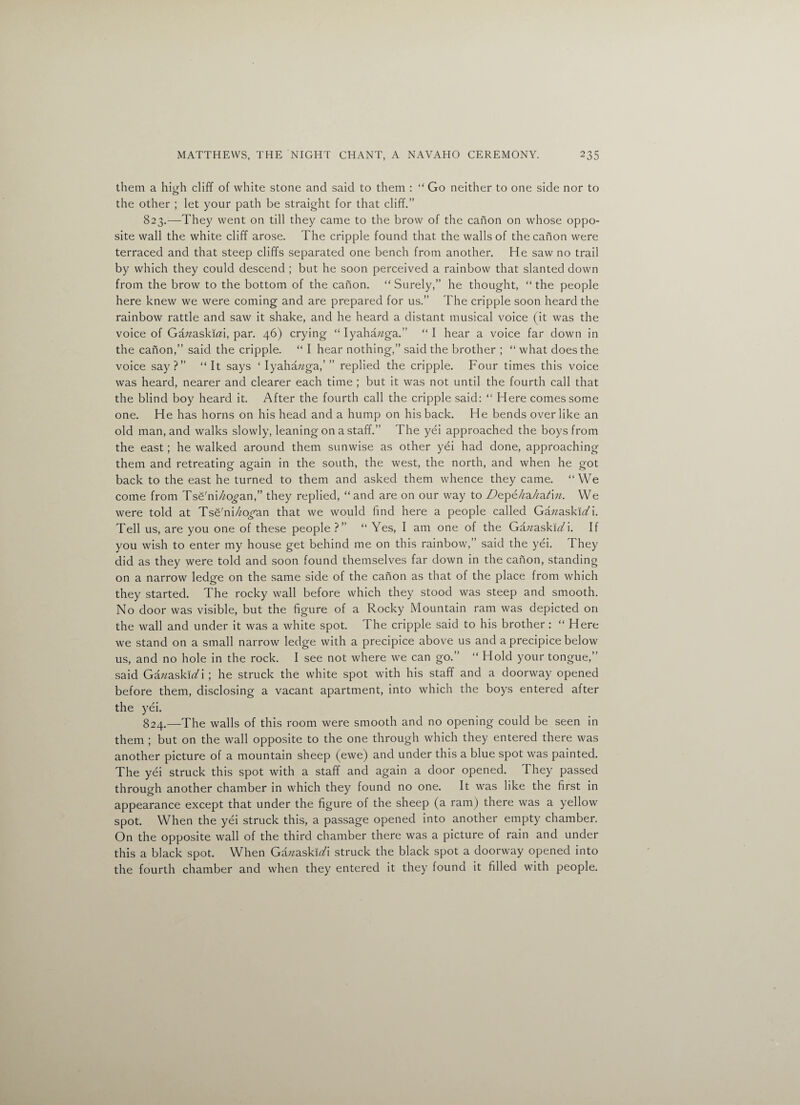 them a high cliff of white stone and said to them : “ Go neither to one side nor to the other ; let your path be straight for that cliff.” 823. —They went on till they came to the brow of the canon on whose oppo¬ site wall the white cliff arose. The cripple found that the walls of the canon were terraced and that steep cliffs separated one bench from another. He saw no trail by which they could descend ; but he soon perceived a rainbow that slanted down from the brow to the bottom of the canon. “ Surely,” he thought, “ the people here knew we were coming and are prepared for us.” The cripple soon heard the rainbow rattle and saw it shake, and he heard a distant musical voice (it was the voice of Gazzaskkzi, par. 46) crying “ Iyahazzga.” “ I hear a voice far down in the canon,” said the cripple. “ I hear nothing,” said the brother ; “ what does the voice say?” “It says ‘ Iyahazzga,’” replied the cripple. Four times this voice was heard, nearer and clearer each time ; but it was not until the fourth call that the blind boy heard it. After the fourth call the cripple said: “ Here comes some one. He has horns on his head and a hump on his back. He bends over like an old man, and walks slowly, leaning on a staff.” The yei approached the boys from the east; he walked around them sunwise as other yei had done, approaching them and retreating again in the south, the west, the north, and when he got back to the east he turned to them and asked them whence they came. “We come from Tse'ni/zo^an,” they replied, “and are on our way to Depehakatin. We were told at Tse'ni/zo/an that we would find here a people called GazzaskiYi. Tell us, are you one of these people ?” “ Yes, I am one of the Gazzaskiz/i. If you wish to enter my house get behind me on this rainbow,” said the yei. They did as they were told and soon found themselves far down in the canon, standing on a narrow ledge on the same side of the canon as that of the place from which they started. The rocky wall before which they stood was steep and smooth. No door was visible, but the figure of a Rocky Mountain ram was depicted on the wall and under it was a white spot. The cripple said to his brother: “ Here we stand on a small narrow ledge with a precipice above us and a precipice below us, and no hole in the rock. I see not where we can go.” “ Hold your tongue,” said Ga;zaskfi/i; he struck the white spot with his staff and a doorway opened before them, disclosing a vacant apartment, into which the boys entered after the yei. 824. —The walls of this room were smooth and no opening could be seen in them ; but on the wall opposite to the one through which they entered there was another picture of a mountain sheep (ewe) and under this a blue spot was painted. The yei struck this spot with a staff and again a door opened. They passed through another chamber in which they found no one. It was like the first in appearance except that under the figure of the sheep (a ram) there was a yellow spot. When the yei struck this, a passage opened into another empty chamber. On the opposite wall of the third chamber there was a picture of rain and under this a black spot. When Ga/zaskizA struck the black spot a doorway opened into the fourth chamber and when they entered it they found it filled with people.