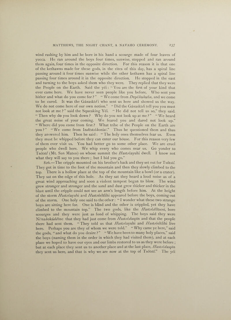 wind rushing by him and he bore in his hand a scourge made of four leaves of yucca. He ran around the boys four times, sunwise, stopped and ran around them again, four times in the opposite direction. For this reason it is that one of the kethawns made for these gods, in the rites of this day, has a spiral line passing around it four times sunwise while the other kethawn has a spiral line passing four times around it in the opposite direction. He stopped in the east and turning to the boys asked them who they were. They replied that they were the People on the Earth. Said the yei : “ You are the first of your kind that ever came here. We have never seen people like you before. Who sent you hither and what do you come for ? ” “ We come from Z^epe/za/a^m, and we come to be cured. It was the Gazzasku/i who sent us here and showed us the way. We do not come here of our own notion.” “ Did the GazzaskiTi tell you you must not look at me ?” said the Squeaking Yei. “ He did not tell us so,” they said. “ Then why do you look down ? Why do you not look up at me ? ” “ We heard the great noise of your coming. We feared you and dared not look up.” “ Where did you come from first ? What tribe of the People on the Earth are you?” “We come from In<Zest,ri/zonia‘.” Thus he questioned them and thus they answered him. Then he said : “ The holy ones themselves fear us. Even they must be whipped before they can enter our house. For this reason very few of them ever visit us. You had better go to some other place. We are cruel people who dwell here. We whip every who comes near us. Go yonder to Tsotsi/ (Mt. San Mateo) on whose summit the //astyeayuhi dwell. I know not what they will say to you there ; but I bid you go.” 826.—The cripple mounted on his brother’s back and they set out for Tsotsi/. They got in time to the foot of the mountain and then they slowly climbed to the top. There is a hollow place at the top of the mountain like a bowl (or a crater). They sat on the edge of this hole. As they sat they heard a loud noise as of a great wind approaching and soon a violent tempest began to blow. The wind grew stronger and stronger and the sand and dust grew thicker and thicker in the blast until the cripple could not see an arm’s length before him. At the height of the storm //astyeayuhi and //asts-eeltlihi appeared before the boys, coming out of the storm. One holy one said to the other : “ I wonder what these two strange boys are sitting here for. One is blind and the other is crippled, yet they have climbed to the mountain top.” The two gods, like the //astyez/iltsosi, bore scourges and they were just as fond of whipping. The boys said they were Ni‘na/zokaz/z/ine that they had just come from //ast^e^/aspin and that the people there had sent them. “They told us that //astyeayuhi and //asUeeltlihi live here. Perhaps you are they of whom we were told.” “ Why came ye here,” said the gods, “and what do you desire?” “ We have been to many holy places,” said the boys (naming them in the order in which they had visited them), and at each place we hoped to have our eyes and our limbs restored to us as they were before ; but at each place they sent us to another place and at the last place, //ast.rerf'aspm they sent us here, and that is why we are now at the top of Fsotsi/.” 1 he yei