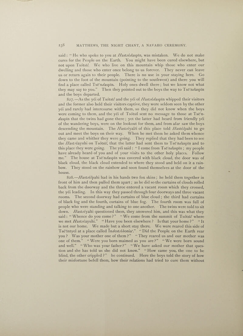 said : “ He who spoke to you at //astye/aspin, was mistaken. We do not make cures for the People on the Earth. You might have been cured elsewhere, but not upon Tsotsi/. We who live on this mountain whip those who enter our dwelling and those who enter once belong to us forever. They never can leave us or return again to their people. There is no use in your staying here. Go down to the foot of the mountain (pointing to the southwest) and there you will find a place called Tse'n/aspin. Holy ones dwell there ; but we know not what they may say to you.” Then they pointed out to the boys the way to Tse'n/aspin and the boys departed. 827. —As the yei of Tsotsi/ and the yei of //astreTaspin whipped their visitors and the former also held their visitors captive, they were seldom seen by the other yei and rarely had intercourse with them, so they did not know when the boys were coming to them, and the yei of Tsotsil sent no message to those at Tse'n- /aspin that the twins had gone there ; yet the latter had heard from friendly yei of the wandering boys, were on the lookout for them, and from afar saw the boys descending the mountain. The //astyeyal/i of this place told //aste/pahi to go out and meet the boys on their way. When he met them he asked them whence they came and whither they were going. They replied that they had been to see the //asHeayuhi on Tsotsi/, that the latter had sent them to Tse'n/aspin and to this place they were going. The yei said : “ I come from Tse'n/aspin ; my people have already heard of you and of your visits to the other holy places. Follow me.” The house at Tse'n/aspin was covered with black cloud, the door was of black cloud, the black cloud extended to where they stood and held on it a rain¬ bow. They stood on the rainbow and soon found themselves at the door of the house. 828. —//astye/pahi had in his hands two fox skins ; he held them together in front of him and then pulled them apart; as he did so the curtains of clouds rolled back from the doorway and the three entered a vacant room which they crossed, the yei leading. In this way they passed through four doorways and three vacant rooms. The second doorway had curtains of blue cloud ; the third had curtains of black fog and the fourth, curtains of blue fog. The fourth room was full of people who were standing and talking to one another. The twins were told to sit down, //astyeyalti questioned them, they answered him, and this was what they said : “ Whence do you come?” “ We come from the summit of Tsotsi/ where we met //as Lye ay u hi.” “ Have you been elsewhere? Is that your home?” “ It is not our home. We made but a short stay there. We were reared this side of Tsefintyel at a place called In/estyHonia‘.” “ Did the People on the Earth rear you ? Was your mother one of them ?” “ They reared us and our mother was one of them.” “ Were you born maimed as you are?” “We were born sound and well.” “ Who was your father?” “We have asked our mother that ques¬ tion and she has told us she did not know.” “ How came you, the one to be blind, the other crippled ?” he continued. Here the boys told the story of how their misfortune befell them, how their relations had tried to cure them without