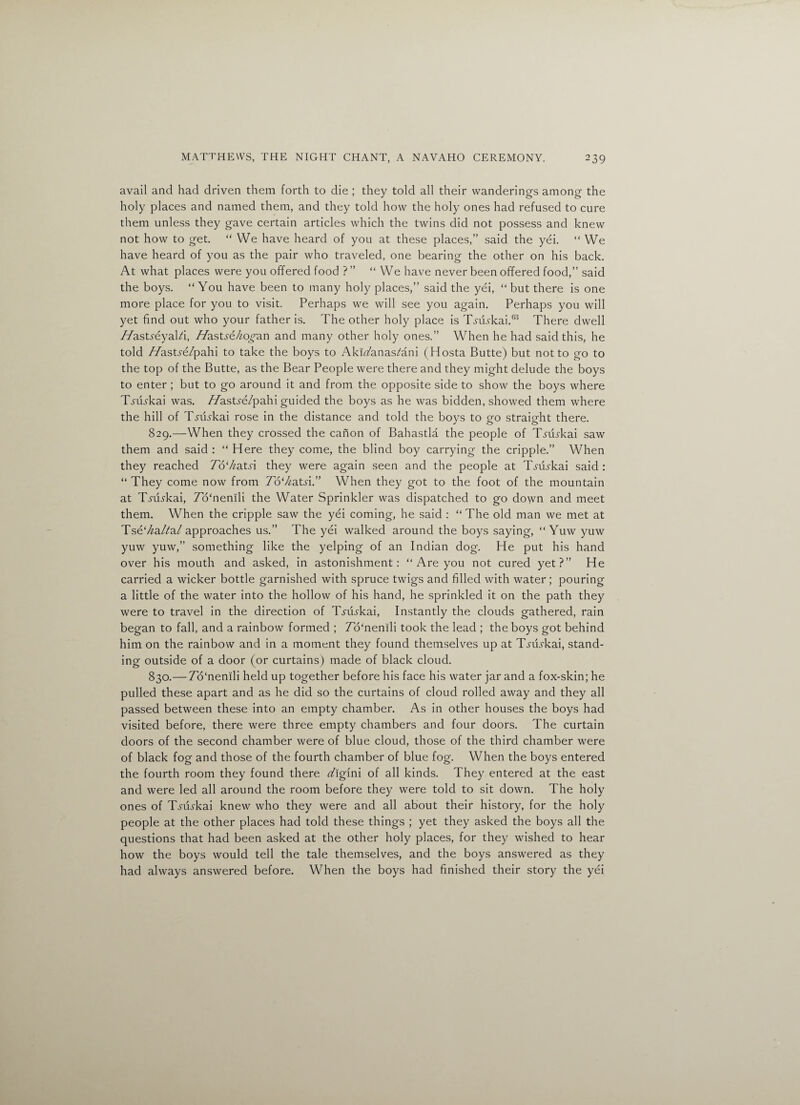avail and had driven them forth to die ; they told all their wanderings among the holy places and named them, and they told how the holy ones had refused to cure them unless they gave certain articles which the twins did not possess and knew not how to get. “ We have heard of you at these places,” said the yei. “ We have heard of you as the pair who traveled, one bearing the other on his back. At what places were you offered food ? ” “We have never been offered food,” said the boys. “You have been to many holy places,” said the yei, “ but there is one more place for you to visit. Perhaps we will see you again. Perhaps you will yet find out who your father is. The other holy place is Tj&rkai.88 There dwell //astyeyald, Haststkogan and many other holy ones.” When he had said this, he told //astre/pahi to take the boys to Akikanas/ani (Hosta Butte) but not to go to the top of the Butte, as the Bear People were there and they might delude the boys to enter ; but to go around it and from the opposite side to show the boys where T.m.?kai was. //astre/pahi guided the boys as he was bidden, showed them where the hill of T^iukai rose in the distance and told the boys to go straight there. 829. —When they crossed the canon of Bahastla the people of TALskai saw them and said : “ Here they come, the blind boy carrying the cripple.” When they reached T6‘ka.tsi they were again seen and the people at TABkai said : “ They come now from 7o‘/zatA” When they got to the foot of the mountain at TABkai, 7b‘nemli the Water Sprinkler was dispatched to go down and meet them. When the cripple saw the yei coming, he said : “ The old man we met at Tse‘/za/?a/ approaches us.” The yei walked around the boys saying, “ Yuw yuw yuw yuw,” something like the yelping of an Indian dog. He put his hand over his mouth and asked, in astonishment: “ Are you not cured yet?” He carried a wicker bottle garnished with spruce twigs and filled with water; pouring a little of the water into the hollow of his hand, he sprinkled it on the path they were to travel in the direction of T.yuBkai, Instantly the clouds gathered, rain began to fall, and a rainbow formed ; 7o‘nenili took the lead ; the boys got behind him on the rainbow and in a moment they found themselves up at T.yiBkai, stand¬ ing outside of a door (or curtains) made of black cloud. 830. — 7o‘nenili held up together before his face his water jar and a fox-skin; he pulled these apart and as he did so the curtains of cloud rolled away and they all passed between these into an empty chamber. As in other houses the boys had visited before, there were three empty chambers and four doors. The curtain doors of the second chamber were of blue cloud, those of the third chamber were of black fog and those of the fourth chamber of blue fog. When the boys entered the fourth room they found there z/igini of all kinds. They entered at the east and were led all around the room before they were told to sit down. The holy ones of T.yiBkai knew who they were and all about their history, for the holy people at the other places had told these things ; yet they asked the boys all the questions that had been asked at the other holy places, for they wished to hear how the boys would tell the tale themselves, and the boys answered as they had always answered before. When the boys had finished their story the yei