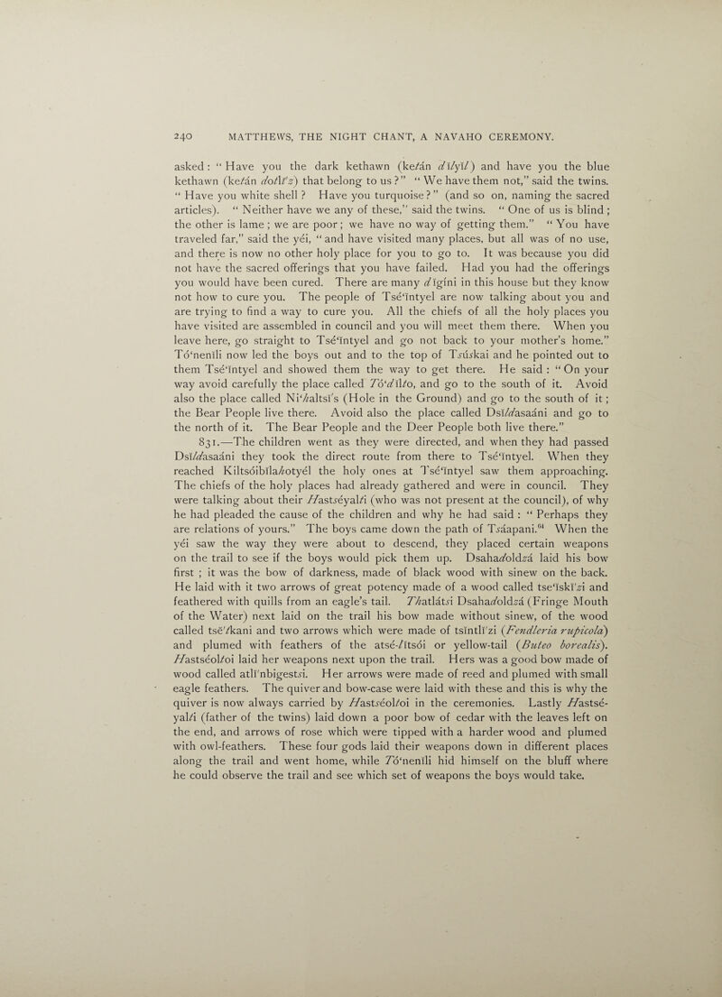 asked : “ Have you the dark kethawn (ke/an dllyll) and have you the blue kethawn (ke?an dotXi'z) that belong to us ?” “ We have them not,” said the twins. “ Have you white shell ? Have you turquoise?” (and so on, naming the sacred articles). “ Neither have we any of these,” said the twins.  One of us is blind ; the other is lame ; we are poor; we have no way of getting them.” “ You have traveled far,” said the yei, “ and have visited many places, but all was of no use, and there is now no other holy place for you to go to. It was because you did not have the sacred offerings that you have failed. Had you had the offerings you would have been cured. There are many digini in this house but they know not how to cure you. The people of Tse'intyel are now talking about you and are trying to find a way to cure you. All the chiefs of all the holy places you have visited are assembled in council and you will meet them there. When you leave here, go straight to Tse'intyel and go not back to your mother’s home.” To'nenili now led the boys out and to the top of T^ikkai and he pointed out to them Tse'intyel and showed them the way to get there. He said : On your way avoid carefully the place called 7b‘kil/o, and go to the south of it. Avoid also the place called Ni'/zaltsi's (Hole in the Ground) and go to the south of it; the Bear People live there. Avoid also the place called Dsi/<7asaani and go to the north of it. The Bear People and the Deer People both live there.” 831.—The children went as they were directed, and when they had passed Dsi/kasaani they took the direct route from there to Tse'intyel. When they reached Kiltsoibila^otyel the holy ones at Tse'intyel saw them approaching. The chiefs of the holy places had already gathered and were in council. They were talking about their T/asts-eyaki (who was not present at the council), of why he had pleaded the cause of the children and why he had said : “ Perhaps they are relations of yours.” The boys came down the path of Tmapani.64 When the yei saw the way they were about to descend, they placed certain weapons on the trail to see if the boys would pick them up. Dsaha<7old^a laid his bow first ; it was the bow of darkness, made of black wood with sinew on the back. He laid with it two arrows of great potency made of a wood called tse'iski'H and feathered with quills from an eagle’s tail. TVzatlatn Dsahakoldza (Fringe Mouth of the Water) next laid on the trail his bow made without sinew, of the wood called tseVkani and two arrows which were made of tsintli'zi (.Fendleria rupicola) and plumed with feathers of the atse-/itsoi or yellow-tail (Buteo borealis). TTastseokoi laid her weapons next upon the trail. Hers was a good bow made of wood called atli'nbigestn. Her arrows were made of reed and plumed with small eagle feathers. The quiver and bow-case were laid with these and this is why the quiver is now always carried by 7/astreokoi in the ceremonies. Lastly 7/astse- yaki (father of the twins) laid down a poor bow of cedar with the leaves left on the end, and arrows of rose which were tipped with a harder wood and plumed with owl-feathers. These four gods laid their weapons down in different places along the trail and went home, while To'nenili hid himself on the bluff where he could observe the trail and see which set of weapons the boys would take.