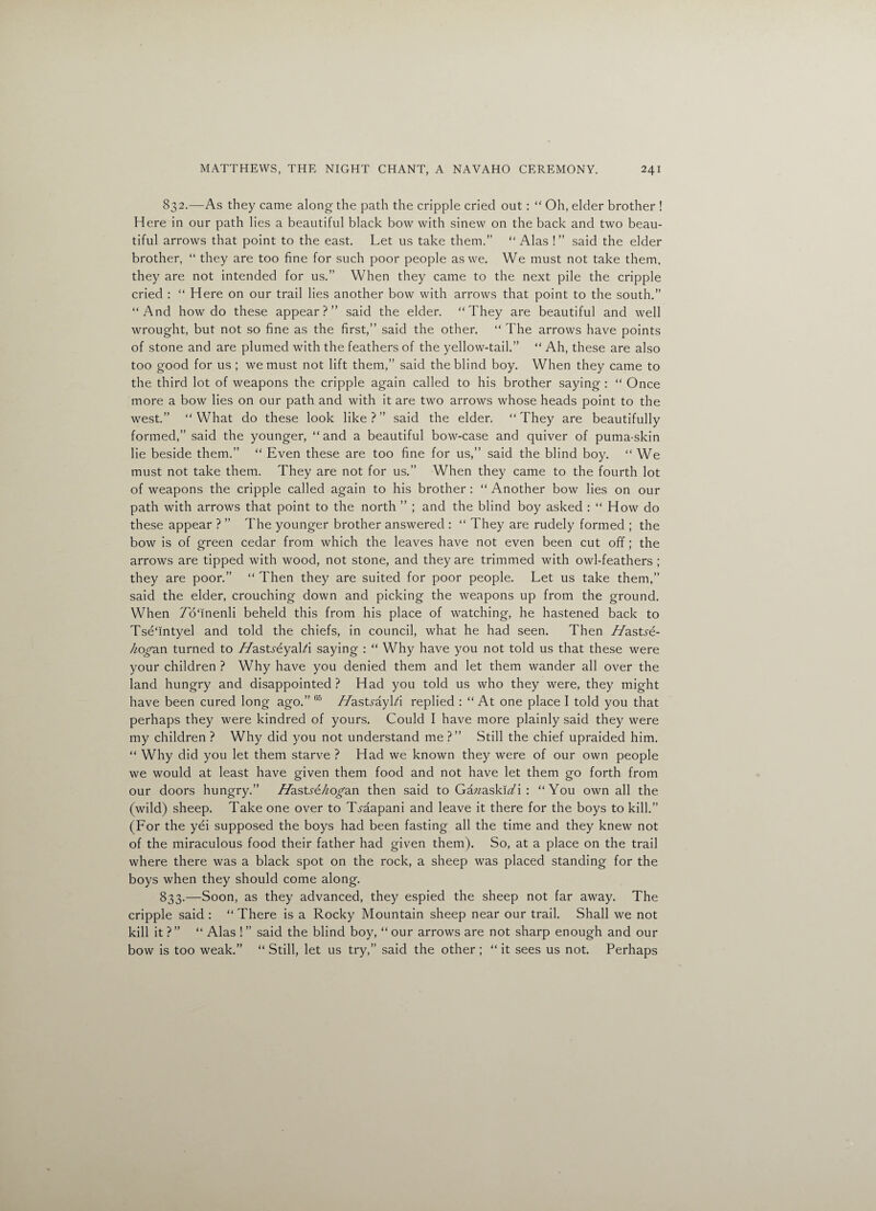 832. —As they came along the path the cripple cried out: “ Oh, elder brother ! Here in our path lies a beautiful black bow with sinew on the back and two beau¬ tiful arrows that point to the east. Let us take them.” “Alas !” said the elder brother, “ they are too fine for such poor people as we. We must not take them, they are not intended for us.” When they came to the next pile the cripple cried : “ Here on our trail lies another bow with arrows that point to the south.” “And how do these appear?” said the elder. “They are beautiful and well wrought, but not so fine as the first,” said the other. “ The arrows have points of stone and are plumed with the feathers of the yellow-tail.” “ Ah, these are also too good for us ; we must not lift them,” said the blind boy. When they came to the third lot of weapons the cripple again called to his brother saying : “ Once more a bow lies on our path and with it are two arrows whose heads point to the west.” “What do these look like?” said the elder. “They are beautifully formed,” said the younger, “ and a beautiful bow-case and quiver of puma-skin lie beside them.” “ Even these are too fine for us,” said the blind boy. “ We must not take them. They are not for us.” When they came to the fourth lot of weapons the cripple called again to his brother: “ Another bow lies on our path with arrows that point to the north ” ; and the blind boy asked : “ How do these appear ? ” The younger brother answered : “ They are rudely formed ; the bow is of green cedar from which the leaves have not even been cut off; the arrows are tipped with wood, not stone, and they are trimmed with owl-feathers ; they are poor.” “ Then they are suited for poor people. Let us take them,” said the elder, crouching down and picking the weapons up from the ground. When To'inenli beheld this from his place of watching, he hastened back to TseTntyel and told the chiefs, in council, what he had seen. Then //astye- Aogan turned to //astreyal/i saying : “ Why have you not told us that these were your children ? Why have you denied them and let them wander all over the land hungry and disappointed? Had you told us who they were, they might have been cured long ago.” 65 //astrayRi replied : “ At one place I told you that perhaps they were kindred of yours. Could I have more plainly said they were my children ? Why did you not understand me ?” Still the chief upraided him. “ Why did you let them starve ? Had we known they were of our own people we would at least have given them food and not have let them go forth from our doors hungry.” Hasts&kogan then said to Gazzaskiz/i : “You own all the (wild) sheep. Take one over to T^aapani and leave it there for the boys to kill.” (For the yei supposed the boys had been fasting all the time and they knew not of the miraculous food their father had given them). So, at a place on the trail where there was a black spot on the rock, a sheep was placed standing for the boys when they should come along. 833. —Soon, as they advanced, they espied the sheep not far away. The cripple said : “ There is a Rocky Mountain sheep near our trail. Shall we not kill it ?” “ Alas ! ” said the blind boy, “ our arrows are not sharp enough and our bow is too weak.” “ Still, let us try,” said the other ; “ it sees us not. Perhaps
