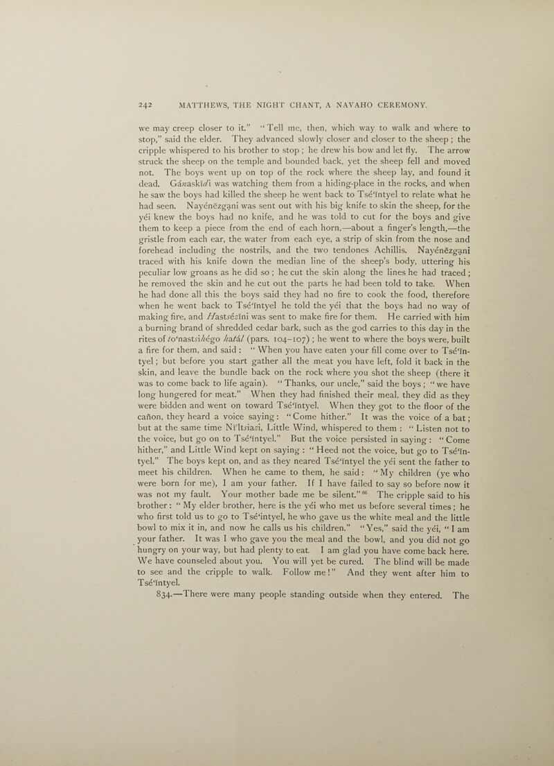 we may creep closer to it.” “Tell me, then, which way to walk and where to stop,” said the elder. They advanced slowly closer and closer to the sheep ; the cripple whispered to his brother to stop ; he drew his bow and let fly. The arrow struck the sheep on the temple and bounded back, yet the sheep fell and moved not. The boys went up on top of the rock where the sheep lay, and found it dead. Ga«ask!<afl was watching them from a hiding-place in the rocks, and when he saw the boys had killed the sheep he went back to Tseflntyel to relate what he had seen. Nayenezgani was sent out with his big knife to skin the sheep, for the yei knew the boys had no knife, and he was told to cut for the boys and give them to keep a piece from the end of each horn,—about a finger’s length,—the gristle from each ear, the water from each eye, a strip of skin from the nose and forehead including the nostrils, and the two tendones Achillis. Nayenezgani traced with his knife down the median line of the sheep’s body, uttering his peculiar low groans as he did so ; he cut the skin along the lines he had traced ; he removed the skin and he cut out the parts he had been told to take. When he had done all this the boys said they had no fire to cook the food, therefore when he went back to Tse'intyel he told the yei that the boys had no way of making fire, and //asts'&dni was sent to make fire for them. He carried with him a burning brand of shredded cedar bark, such as the god carries to this day in the rites of /o‘nastn/£ego hati-l (pars. 104-107) ; he went to where the boys were, built a fire for them, and said : “ When you have eaten your fill come over to Tsefin- tyel; but before you start gather all the meat you have left, fold it back in the skin, and leave the bundle back on the rock where you shot the sheep (there it was to come back to life again). “Thanks, our uncle,” said the boys ; “we have long hungered for meat.” When they had finished their meal, they did as they were bidden and went on toward Tse'intyel. When they got to the floor of the canon, they heard a voice saying: “Come hither.” It was the voice of a bat; but at the same time Ni'ltnaH, Little Wind, whispered to them : “ Listen not to the voice, but go on to Tsefintyel.” But the voice persisted in saying : “ Come hither,” and Little Wind kept on saying : “ Heed not the voice, but go to Tsefin- tyel.” The boys kept on, and as they neared TseTntyel the yei sent the father to meet his children. When he came to them, he said : “ My children (ye who were born for me), I am your father. If I have failed to say so before now it was not my fault. Your mother bade me be silent.”66 The cripple said to his brother: “ My elder brother, here is the yei who met us before several times; he who first told us to go to Tsefintyel, he who gave us the white meal and the little bowl to mix it in, and now he calls us his children.” “Yes,” said the yei, “ I am your father. It was I who gave you the meal and the bowl, and you did not go hungry on your way, but had plenty to eat. I am glad you have come back here. We have counseled about you. You will yet be cured. The blind will be made to see and the cripple to walk. Follow me!” And they went after him to Tsefintyel. 834.—There were many people standing outside when they entered. The