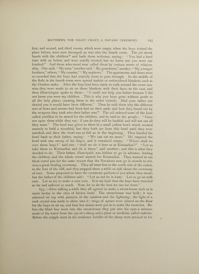 first, and second, and third rooms, which were empty when the boys visited the place before, were now thronged, as was also the fourth room. The yei shook hands with the children6' and bade them welcome, saying: “You had a hard time with us before and were cruelly treated, but we knew not you were our kindred.” And those who stood near called them by various terms of relation¬ ship. One said, “ My sons,” another said, “ My grandsons,” another, “ My younger brothers,” others, “ My cousins,” “ My nephews.” The apartments and doors were so crowded that the boys had scarcely room to pass through. In the middle of the floor in the fourth room were spread naskaw or embroidered blankets, such as the Oraibes make. After the boys had been made to walk around the room sun¬ wise they were made to sit on these blankets with their faces to the east, and then //astye/^o^an spoke to them : “I could not help you before because I did not know you were my children. This is why you have gone without profit to all the holy places (naming them in the order visited). Had your father not denied you it would have been different.” Then he told them why the different sets of bows and arrows had been laid on their path, and how they found out by the weapons they took who their father was.65 The yei ordered some of the food called yis?elkai to be mixed for the children, and he said to the people : “ Gaze not upon them while they eat; if you do they will be bashful and will not eat all they want.” The food was given to them in a small yellow bowl, which seemed scarcely to hold a mouthful, but they both ate from this bowl until they were satisfied, and then the bowl was as full as in the beginning. They handed the bowl back-to their father, saying: “We can eat no more.” He emptied the bowl with one sweep of his finger, and it remained empty. “ Where shall we cure these boys?” said one; “shall we do it here or at Kininaekai?” “ Let us take them to Kininaekai and do it there,” said another; and this is what they decided to do. Their father, //astyeyaLi, was bidden to go in advance, leading the children, and the whole crowd started for Kininaekai. They wanted to see them cured just for the same reason that the Navahoes now go in crowds to wit¬ ness a great healing ceremony. They all went first to the north side of the canon, to the foot of the cliff, and they stopped there a while to talk about the ceremony of cure. Some proposed to have the ceremony performed just where they stood; but the father of the children said : “ Let us not be in haste. Let us go on with care. Let us try to make a sure cure. It is my fault that the boys have traveled so far and suffered so much. Now, let us do the best we can for them.” 835.—After talking a while they all agreed to make a sweat-house such as is made to-day in the rites of kledse //a?a/. The sweat-house was built; it was adorned on top with pictures of the rainbow and the lightning; the light of a rock crystal was made to shine into it; twigs of spruce were placed on the floor for the boys to sit on, and four hot stones were put in to make the room hot. Be¬ fore the blind boy went into the sweat-house they put into his eyes a mixture made of the water from the eye of a sheep and a plant or medicine called nake?i«. Before the cripple went in the tendones Achillis of the sheep were pressed to his