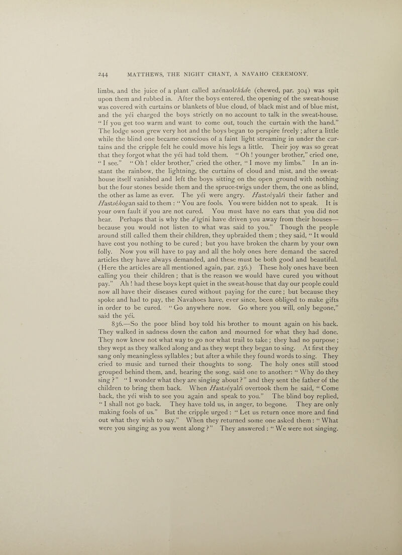 limbs, and the juice of a plant called azenaoL/kdrtfe (chewed, par. 304) was spit upon them and rubbed in. After the boys entered, the opening of the sweat-house was covered with curtains or blankets of blue cloud, of black mist and of blue mist, and the yei charged the boys strictly on no account to talk in the sweat-house. “If you get too warm and want to come out, touch the curtain with the hand.” The lodge soon grew very hot and the boys began to perspire freely ; after a little while the blind one became conscious of a faint light streaming in under the cur¬ tains and the cripple felt he could move his legs a little. Their joy was so great that they forgot what the yei had told them. “ Oh ! younger brother,” cried one, “ I see.” “ Oh ! elder brother,” cried the other, “ I move my limbs.” In an in¬ stant the rainbow, the lightning, the curtains of cloud and mist, and the sweat- house itself vanished and left the boys sitting on the open ground with nothing but the four stones beside them and the spruce-twigs under them, the one as blind, the other as lame as ever. The yei were angry, /TastreyaLi their father and //astre/fo^an said to them : “You are fools. You were bidden not to speak. It is your own fault if you are not cured. You must have no ears that you did not hear. Perhaps that is why the Yiglni have driven you away from their houses— because you would not listen to what was said to you.” Though the people around still called them their children, they upbraided them ; they said, “ It would have cost you nothing to be cured ; but you have broken the charm by your own folly. Now you will have to pay and all the holy ones here demand the sacred articles they have always demanded, and these must be both good and beautiful. (Here the articles are all mentioned again, par. 236.) These holy ones have been calling you their children ; that is the reason we would have cured you without pay.” Ah ! had these boys kept quiet in the sweat-house that day our people could now all have their diseases cured without paying for the cure ; but because they spoke and had to pay, the Navahoes have, ever since, been obliged to make gifts in order to be cured. “ Go anywhere now. Go where you will, only begone,” said the yei. 836.—So the poor blind boy told his brother to mount again on his back. They walked in sadness down the canon and mourned for what they had done. They now knew not what way to go nor what trail to take ; they had no purpose ; they wept as they walked along and as they wept they began to sing. At first they sang only meaningless syllables ; but after a while they found words to sing. They cried to music and turned their thoughts to song. The holy ones still stood grouped behind them, and, hearing the song, said one to another: “ Why do they sing ? ” “I wonder what they are singing about ? ” and they sent the father of the children to bring them back. When //astreyaLi overtook them he said, “ Come back, the yei wish to see you again and speak to you.” The blind boy replied, “ I shall not go back. They have told us, in anger, to begone. They are only making fools of us.” But the cripple urged : “ Let us return once more and find out what they wish to say.” When they returned some one asked them : “ What were you singing as you went along ?” They answered : “ We were not singing.