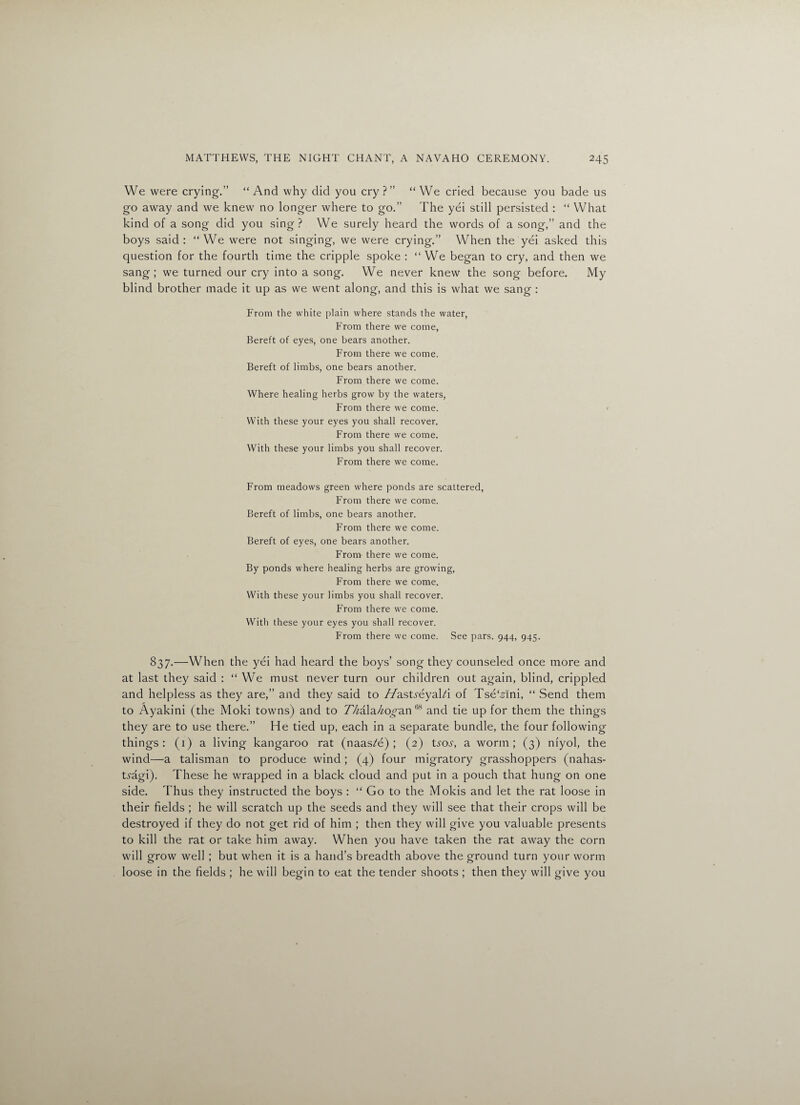 We were crying.” “And why did you cry?” “We cried because you bade us go away and we knew no longer where to go.” The yei still persisted : “ What kind of a song did you sing? We surely heard the words of a song,” and the boys said: “We were not singing, we were crying.” When the yei asked this question for the fourth time the cripple spoke : “ We began to cry, and then we sang; we turned our cry into a song. We never knew the song before. My blind brother made it up as we went along, and this is what we sang : From the white plain where stands the water, From there we come, Bereft of eyes, one bears another. From there we come. Bereft of limbs, one bears another. From there we come. Where healing herbs grow by the waters, From there we come. With these your eyes you shall recover. From there we come. With these your limbs you shall recover. From there we come. From meadows green where ponds are scattered, From there we come. Bereft of limbs, one bears another. From there we come. Bereft of eyes, one bears another. From there we come. By ponds where healing herbs are growing, From there we come. With these your limbs you shall recover. From there we come. With these your eyes you shall recover. From there we come. See pars. 944, 945. 837.—When the yei had heard the boys’ song they counseled once more and at last they said : “ We must never turn our children out again, blind, crippled and helpless as they are,” and they said to //astreyal/i of Tse'Ani, “ Send them to Ayakini (the Moki towns) and to ZMla^o^an68 and tie up for them the things they are to use there.” He tied up, each in a separate bundle, the four following things: (1) a living kangaroo rat (naas?e) ; (2) tms\ a worm; (3) niyol, the wind—a talisman to produce wind ; (4) four migratory grasshoppers (nahas- tragi). These he wrapped in a black cloud and put in a pouch that hung on one side. Thus they instructed the boys : “ Go to the Mokis and let the rat loose in their fields ; he will scratch up the seeds and they will see that their crops will be destroyed if they do not get rid of him ; then they will give you valuable presents to kill the rat or take him away. When you have taken the rat away the corn will grow well ; but when it is a hand’s breadth above the ground turn your worm loose in the fields ; he will begin to eat the tender shoots ; then they will give you