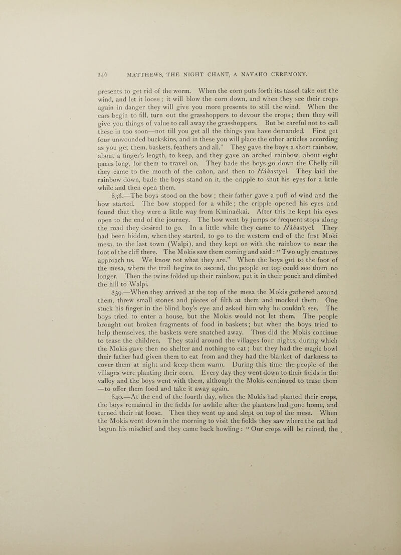 presents to get rid of the worm. When the corn puts forth its tassel take out the wind, and let it loose ; it will blow the corn down, and when they see their crops again in danger they will give you more presents to still the wind. When the ears begin to fill, turn out the grasshoppers to devour the crops ; then they will give you things of value to call away the grasshoppers. But be careful not to call these in too soon—not till you get all the things you have demanded. First get four unwounded buckskins, and in these you will place the other articles according as you get them, baskets, feathers and all.” They gave the boys a short rainbow, about a finger’s length, to keep, and they gave an arched rainbow, about eight paces long, for them to travel on. They bade the boys go down the Chelly till they came to the mouth of the canon, and then to //a//astyel. They laid the rainbow down, bade the boys stand on it, the cripple to shut his eyes for a little while and then open them. 838. —The boys stood on the bow ; their father gave a puff of wind and the bow started. The bow stopped for a while ; the cripple opened his eyes and found that they were a little way from Kininaekai. After this he kept his eyes open to the end of the journey. The bow went by jumps or frequent stops along the road they desired to go. In a little while they came to //a/^astyel. They had been bidden, when they started, to go to the western end of the first Moki mesa, to the last town (Walpi), and they kept on with the rainbow to near the foot of the cliff there. The Mokis saw them coming and said : “ Two ugly creatures approach us. We know not what they are.” When the boys got to the foot of the mesa, where the trail begins to ascend, the people on top could see them no longer. Then the twins folded up their rainbow, put it in their pouch and climbed the hill to Walpi. 839. —When they arrived at the top of the mesa the Mokis gathered around them, threw small stones and pieces of filth at them and mocked them. One stuck his finger in the blind boy’s eye and asked him why he couldn’t see. The boys tried to enter a house, but the Mokis would not let them. The people brought out broken fragments of food in baskets ; but when the boys tried to help themselves, the baskets were snatched away. Thus did the Mokis continue to tease the children. They staid around the villages four nights, during which the Mokis gave then no shelter and nothing to eat; but they had the magic bowl their father had given them to eat from and they had the blanket of darkness to cover them at night and keep them warm. During this time the people of the villages were planting their corn. Every day they went down to their fields in the valley and the boys went with them, although the Mokis continued to tease them —to offer them food and take it away again. 840. —At the end of the fourth day, when the Mokis had planted their crops, the boys remained in the fields for awhile after the planters had gone home, and turned their rat loose. Then they went up and slept on top of the mesa. When the Mokis went down in the morning to visit the fields they saw where the rat had begun his mischief and they came back howling : “ Our crops will be ruined, the