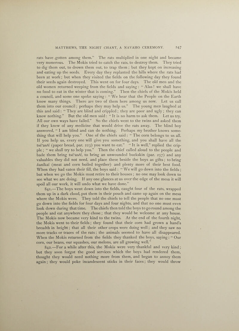 rats have .gotten among them.” The rats multiplied in one night and became very numerous. The Molds tried to catch the rats, to destroy them. They tried to dig them out, to drown them out, to trap them ; but they kept on increasing and eating up the seeds. Every day they replanted the hills where the rats had been at work; but when they visited the fields on the following day they found their seeds again destroyed. This went on for four days. The old men and the old women returned weeping from the fields and saying : “ Alas ! we shall have no food to eat in the winter that is coming.” Then the chiefs of the Mokis held a council, and some one spoke saying: “ We hear that the People on the Earth know many things. There are two of them here among us now. Let us call them into our council; perhaps they may help us.” The young men laughed at this and said : “ They are blind and crippled ; they are poor and ugly ; they can know nothing.” But the old men said : “ It is no harm to ask them. Let us try. All our own ways have failed.” So the chiefs went to the twins and asked them if they knew of any medicine that would drive the rats away. The blind boy answered, “ I am blind and can do nothing. Perhaps my brother knows some¬ thing that will help you.” One of the chiefs said : “ The corn belongs to us all. If you help us, every one will give you something, and you shall have all the tse‘as^e (paper bread, par. 223) you want to eat.” “ It is well,” replied the crip¬ ple ; “ we shall try to help you.” Then the chief called aloud to the people and bade them bring tse'as^e, to bring an unwounded buckskin (par. 257) and any valuables they did not need, and place these beside the boys as gifts ; to bring /janikai (meat and corn boiled together) and plenty more of their best food. When they had eaten their fill, the boys said : “ We will go down into the fields ; but when we go the Mokis must retire to their houses ; no one may look down to see what we are doing. If any one glances at us over the edge of the mesa it will spoil all our work, it will undo what we have done.” 841. —The boys went down into the fields, caught four of the rats, wrapped them up in a dark cloud, put them in their pouch and came up again on the mesa where the Mokis were. They told the chiefs to tell the people that no one must go down into the fields for four days and four nights, and that no one must even look down during that time. The chiefs then told the boys to go round among the people and eat anywhere they chose ; that they would be welcome at any house. The Mokis now became very kind to the twins. At the end of the fourth night, the Mokis went to their fields ; they found that their corn had grown a hand’s breadth in height; that all their other crops were doing well; and they saw no more tracks or traces of the rats ; the animals seemed to have all disappeared. When the Mokis returned from the fields they thanked the boys, saying: “ Our corn, our beans, our squashes, our melons, are all growing well.” 842. —For a while after this, the Mokis were very thankful and very kind ; but they soon forgot the good services which the boys had rendered them, thought they would need nothing more from them, and began to annoy them again ; they would poke incandescent sticks in their faces ; they would throw