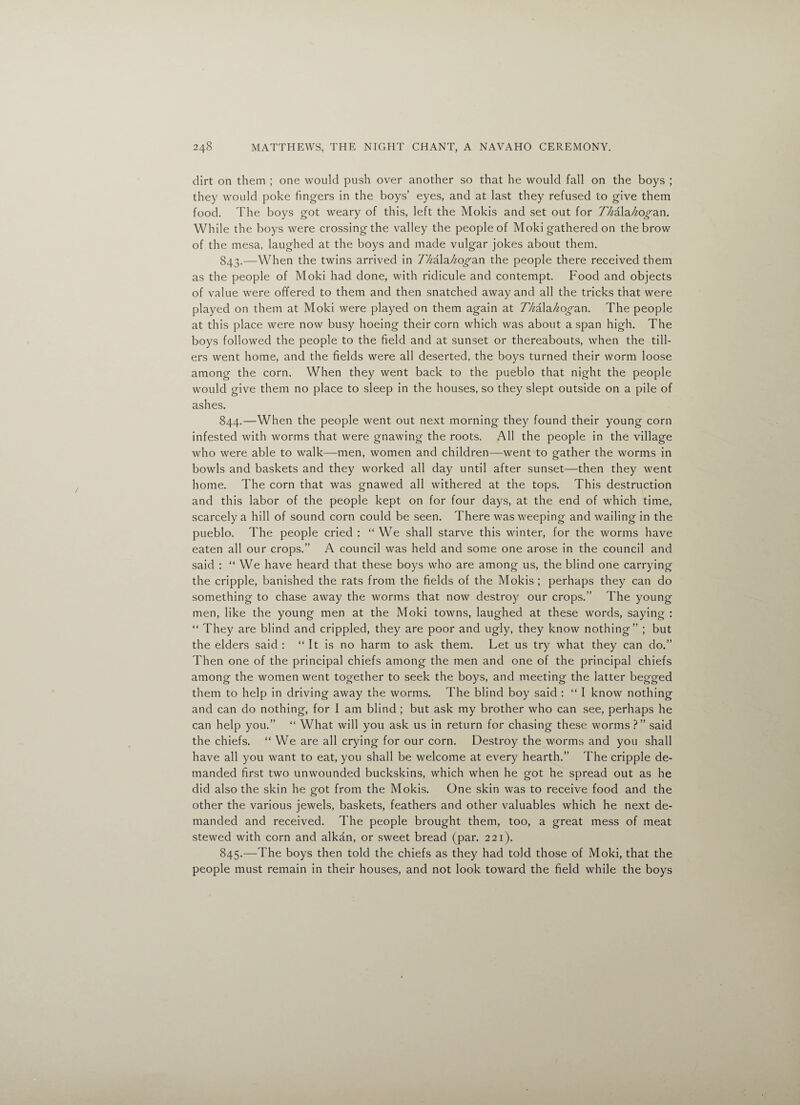 dirt on them ; one would push over another so that he would fall on the boys ; they would poke fingers in the boys’ eyes, and at last they refused to give them food. The boys got weary of this, left the Molds and set out for 77^ala//o^an. While the boys were crossing the valley the people of Moki gathered on the brow of the mesa, laughed at the boys and made vulgar jokes about them. 843. —When the twins arrived in 77/ala^o^an the people there received them as the people of Moki had done, with ridicule and contempt. Food and objects of value were offered to them and then snatched away and all the tricks that were played on them at Moki were played on them again at Z/zala/zo^an. The people at this place were now busy hoeing their corn which was about a span high. The boys followed the people to the field and at sunset or thereabouts, when the till¬ ers went home, and the fields were all deserted, the boys turned their worm loose among the corn. When they went back to the pueblo that night the people would give them no place to sleep in the houses, so they slept outside on a pile of ashes. 844. —When the people went out next morning they found their young corn infested with worms that were gnawing the roots. All the people in the village who were able to walk—men, women and children—went to gather the worms in bowls and baskets and they worked all day until after sunset—then they went home. The corn that was gnawed all withered at the tops. This destruction and this labor of the people kept on for four days, at the end of which time, scarcely a hill of sound corn could be seen. There was weeping and wailing in the pueblo. The people cried : “We shall starve this winter, for the worms have eaten all our crops.” A council was held and some one arose in the council and said : “ We have heard that these boys who are among us, the blind one carrying the cripple, banished the rats from the fields of the Mokis ; perhaps they can do something to chase away the worms that now destroy our crops.” The young men, like the young men at the Moki towns, laughed at these words, saying : “ They are blind and crippled, they are poor and ugly, they know nothing” ; but the elders said : “ It is no harm to ask them. Let us try what they can do.” Then one of the principal chiefs among the men and one of the principal chiefs among the women went together to seek the boys, and meeting the latter begged them to help in driving away the worms. The blind boy said : “ I know nothing and can do nothing, for I am blind ; but ask my brother who can see, perhaps he can help you.” “ What will you ask us in return for chasing these worms ?” said the chiefs. “We are all crying for our corn. Destroy the worms and you shall have all you want to eat, you shall be welcome at every hearth.” The cripple de¬ manded first two unwounded buckskins, which when he got he spread out as he did also the skin he got from the Mokis. One skin was to receive food and the other the various jewels, baskets, feathers and other valuables which he next de¬ manded and received. The people brought them, too, a great mess of meat stewed with corn and alkan, or sweet bread (par. 221). 845. —The boys then told the chiefs as they had told those of Moki, that the people must remain in their houses, and not look toward the field while the boys